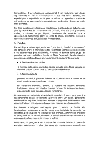 Gerontologia: O envelhecimento populacional é um fenômeno que atinge
especialmente os países industrializados, o que traz novos desafios, em
especial para a seguridade social, pois os índices de dependência – relação
entre número de aposentados e população em idade ativa - tornam-se muito
mais elevados.
Um fator social do envelhecimento populacional é a liberação do trabalho, que
gera oportunidades de desenvolvimento pessoal, mas que gera problemas
sociais, econômicos e psicológicos, resultantes da transição para a
aposentadoria. Geralmente ocorre a perda de status, significando solidão e
desorientação devido à mudança das rotinas diárias.
7. Famílias
Na sociologia e antropologia, os termos “parentesco”, “família” e “casamento”
são conceitos-chave e interrelacionados. Parentesco abarca os laços genéticos
e os estabelecidos pelo casamento. A família é definida como grupo de
parentes com responsabilidade de criar os filhos. Casamento é o vínculo entre
duas pessoas coabitando com um relacionamento socialmente aprovado.
• A família é chamada nuclear,
É formada pelo núcleo doméstico básico formado pelos filhos naturais ou
adotados criados por um casal ou pelo pai ou mãe solteiros.
• A família ampliada
presença de outros parentes vivendo no núcleo doméstico básico ou se
relacionando de forma próxima e contínua.
Na sociedade moderna, diminuiu o número de núcleos familiares
tradicionais, sendo encontradas diversas formas de arranjos familiares,
especialmente entre os grupos étnicos minoritários.
O casamento na sociedade ocidental está associado à monogamia que é o
relacionamento sexual socialmente aprovado entre um casal, geralmente
heterossexual. Algumas sociedades aprovam a poligamia, caracterizada pelo
casamento de um indivíduo com duas ou mais pessoas simultaneamente.
Há diversas abordagens sociológicas para o estudo da família. Os
funcionalistas consideram a familia como uma instituição fundamental na
sociedade, pelo seu papel na socialização das crianças. As feministas analisam
as desigualdades na família, tais como a divisão doméstica do trabalho e a
relação desigual de poder entre homem e mulher.
Observa-se, no pós-guerra, um aumento das taxas de divórcio, a queda de
primeiros casamentos, e altas das taxas de recasamentos, gerando um
 