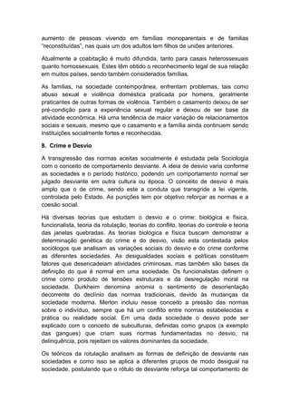 aumento de pessoas vivendo em famílias monoparentais e de familias
“reconstituídas”, nas quais um dos adultos tem filhos de uniões anteriores.
Atualmente a coabitação é muito difundida, tanto para casais heterossexuais
quanto homossexuais. Estes têm obtido o reconhecimento legal de sua relação
em muitos países, sendo também considerados famílias.
As familias, na sociedade contemporânea, enfrentam problemas, tais como
abuso sexual e violência doméstica praticada por homens, geralmente
praticantes de outras formas de violência. Também o casamento deixou de ser
pré-condição para a experiência sexual regular e deixou de ser base da
atividade econômica. Há uma tendência de maior variação de relacionamentos
sociais e sexuais, mesmo que o casamento e a família ainda continuem sendo
instituições socialmente fortes e reconhecidas.
8. Crime e Desvio
A transgressão das normas aceitas socialmente é estudada pela Sociologia
com o conceito de comportamento desviante. A ideia de desvio varia conforme
as sociedades e o período histórico, podendo um comportamento normal ser
julgado desviante em outra cultura ou época. O conceito de desvio é mais
amplo que o de crime, sendo este a conduta que transgride a lei vigente,
controlada pelo Estado. As punições tem por objetivo reforçar as normas e a
coesão social.
Há diversas teorias que estudam o desvio e o crime: biológica e física,
funcionalista, teoria da rotulação, teorias do conflito, teorias do controle e teoria
das janelas quebradas. As teorias biológica e física buscam demonstrar a
determinação genética do crime e do desvio, visão esta contestada pelos
sociólogos que analisam as variações sociais do desvio e do crime conforme
as diferentes sociedades. As desigualdades sociais e políticas constituem
fatores que desencadeiam atividades criminosas, mas também são bases da
definição do que é normal em uma sociedade. Os funcionalistas definem o
crime como produto de tensões estruturais e da desregulação moral na
sociedade. Durkheim denomina anomia o sentimento de desorientação
decorrente do declínio das normas tradicionais, devido às mudanças da
sociedade moderna. Merton incluiu nesse conceito a pressão das normas
sobre o indivíduo, sempre que há um conflito entre normas estabelecidas e
prática ou realidade social. Em uma dada sociedade o desvio pode ser
explicado com o conceito de subculturas, definidas como grupos (a exemplo
das gangues) que criam suas normas fundamentadas no desvio, na
delinquência, pois rejeitam os valores dominantes da sociedade.
Os teóricos da rotulação analisam as formas de definição de desviante nas
sociedades e como isso se aplica a diferentes grupos de modo desigual na
sociedade, postulando que o rótulo de desviante reforça tal comportamento de
 