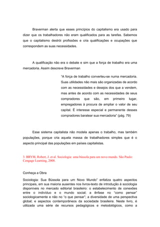 Braverman alerta que esses princípios do capitalismo era usado para
dizer que os trabalhadores não eram qualificados para as tarefas. Sabemos
que o capitalismo destrói profissões e cria qualificações e ocupações que
correspondem as suas necessidades.
A qualificação não era o debate e sim que a força de trabalho era uma
mercadoria. Assim descreve Braverman
“A força de trabalho converteu-se numa mercadoria.
Suas utilidades não mais são organizadas de acordo
com as necessidades e desejos dos que a vendem,
mas antes de acordo com as necessidades de seus
compradores que são, em primeiro lugar,
empregadores à procura de ampliar o valor de seu
capital. É interesse especial e permanente desses
compradores baratear sua mercadoria” (pág. 79)
Esse sistema capitalista não modela apenas o trabalho, mas também
populações, porque cria aquela massa de trabalhadores simples que é o
aspecto principal das populações em países capitalistas.
3. BRYM, Robert, J. et al. Sociologia: uma bússola para um novo mundo. São Paulo:
Cengage Learning, 2008.
Conheça a Obra
Sociologia: Sua Bússola para um Novo Mundo” enfatiza quatro aspectos
principais, em sua maioria ausentes nos livros-texto de introdução à sociologia
disponíveis no mercado editorial brasileiro: o estabelecimento de conexões
entre o indivíduo e o mundo social; a ênfase no “como pensar”
sociologicamente e não no “o que pensar”; a diversidade de uma perspectiva
global; e aspectos contemporâneos da sociedade brasileira. Neste livro, é
utilizada uma série de recursos pedagógicos e metodológicos, como a
 