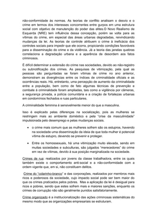 não-conformidade às normas. As teorias de conflito analisam o desvio e o
crime em termos dos interesses concorrentes entre gurpos em uma estrutura
social com objetivo de manutenção do poder das elites.O Novo Realismo de
Esquerda (NRE) tem influência dessa concepção, porém se volta para as
vítimas do crime, em especial das áreas urbanas degradadas, reivindicando
mudanças da lei. As teorias de controle atribuem o crime à ineficácia dos
controles sociais para impedir que ele ocorra, propiciando condições favoráveis
para a disseminação do crime e da violência. Já a teoria das janelas quebras
correlaciona a degradação urbana e a aparência de desordem aos fatos
criminosos.
É difícil determinar a extensão do crime nas sociedades, devido ao não-registro
ou subnotificação dos crimes. As pesquisas de vitimização, pela qual as
pessoas são perguntadas se foram vítimas de crime no ano anterior,
demonstram as divergências entre os índices de criminalidade oficiais e as
ocorrências reais. Há, entretanto, uma percepção de aumento da criminalidade
entre a população, bem como de fato algumas técnicas de prevenção e
combate à criminalidade foram ampliadas, tais como a vigilância por câmeras,
a segurança privada, a polícia comunitária e a criação de fortalezas urbanas
em condomínios fechados e ruas particulares.
A criminalidade feminina é sensivelmente menor do que a masculina.
Isso é explicado pelas diferenças na socialização, pois as mulheres se
restringem mais ao ambiente doméstico e pela “crise da masculinidade”
impulsionada pelo desemprego e pelas mudanças sociais.
• o crime mais comum que as mulheres sofrem são os estupros, havendo
na sociedade uma disseminação da ideia de que toda mulher é potencial
vítima de estupro, devendo se prevenir e proteger.
• Entre os homossexuais, há uma vitimização muito elevada, sendo em
muitas sociedades e subculturas, são julgados “merecedores” do crime
em vez de vítimas, devido à sua posição marginalizada na sociedade.
Crimes de rua: realizados por jovens da classe trabalhadora, entre os quais
também existe o comportamento anti-social e a não-conformidade com a
ordem vigente que, em si, não constituem delitos.
Crime do “colarinho-branco” e das corporações, realizados por membros mais
ricos e poderosos da sociedade, cujo impacto social pode ser bem maior do
que os crimes praticados pelos pobres. Mas a aplicação da lei é desigual para
ricos e pobres, sendo que estes sofrem mais e maiores sanções, enquanto os
crimes de corrupção não são geralmente punidos satisfatoriamente.
Crime organizado é a institucionalização das ações criminosas sistemáticas do
mesmo modo que as organizações empresariais se estruturam.
 