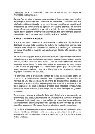 Cibercrime que é a prática de crimes com o suporte das tecnologias de
informação e comunicação.
As punições ao crime ensejaram o desenvolvimento das prisões, com objetivo
de proteger a sociedade e de “recuperar” os criminosos. A eficácia social das
prisões tem sido questionada, dados os índices de rebeliões nos presídios e à
reincidência de crimes entre os egressos do sistema prisional, em diversos
países. Cresce na sociedade e na justiça a visão de que os criminosos para
alguns delitos possam cumprir penas alternativas, tais como serviços sociais e
comunitários, como forma de melhor reintegração à sociedade.
9. Raça, Etnicidade e Migração
“Raça” é um termo referente a características consideradas significativas e
distintivas em uma dada sociedade ou cultura. Há muitos mitos sobre a raça,
sendo os mais relevantes: considerar a possibilidade de distinguir os humanos
em raças diferentes e imaginar que as diferenças étnicas são naturais e não
aprendidas.
Na sociedade há grupos étnicos, caracterizados por compartilharem elementos
culturais comuns que os distinguem de outros grupos: língua, origem, história,
crenças, hábitos, vestuário, entre outros. A isto se chama etnicidade. Em uma
sociedade denomina-se “grupos minoritários” os agrupamentos que, mesmo
sendo maioria da população, são discriminados pelos grupos hegemônicos,
porém possuem um elevado grau de solidariedade entre os membros, advinda
da própria experiência de exclusão.
Há diferença entre o preconceito, defesa de ideias preconcebidas sobre um
indivíduo e a discriminação, definida pelo comportamento de exclusão do
indivíduo de uma relação social. O fenômeno do deslocamento, associado ao
preconceito e à discriminação, ocorre quando um indivíduo é transformado em
“bode expiatório”, no qual as pessoas projetam seus fracassos e insegurança,
deslocando as verdadeiras causas dos problemas enfrentados por um grupo ou
sociedade.
Denomina-se racismo a atribuição falsa de inferioridade a pessoas de um
determinado tipo físico, fundamentada em uma pretensa explicação biológica.
O racismo é institucional quando tais padrões de discriminação são aplicados
sistematicamente em instituições sociais vigentes. Há um novo tipo de racismo
que utiliza a noção de diferença cultural para justificar as atitudes racistas.
Os conflitos étnicos contemporâneos são caracterizados principalmente pelas
atitudes racistas de brancos contra os negros, que consistem em exclusão do
acesso dos discriminados aos recursos, bens, serviços e políticas em uma
dada sociedade.
 