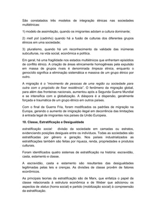São constatados três modelos de integração étnicas nas sociedades
multiétnicas:
1) modelo de assimilação, quando os imigrantes adotam a cultura dominante;
2) melt pot (cadinho) quando há a fusão de culturas dos diferentes grupos
étnicos em uma sociedade;
3) pluralismo, quando há um reconhecimento da validade das inúmeras
subculturas, na vida social, econômica e política.
Em geral, há uma fragilidade nos estados multiétnicos que enfrentam episódios
de conflito étnico. A criação de áreas etnicamente homogêneas pela expulsão
em massa de grupos rivais é denominada limpeza étnica, enquanto o
genocídio significa a eliminação sistemática e massiva de um grupo étnico por
outro.
A migração é o “movimento de pessoas de uma região ou sociedade para
outra com o propósito de fixar residência”. O fenômeno da migração global,
para além das fronteiras nacionais, aumentou após a Segunda Guerra Mundial
e se intensifica com a globalização. A diáspora é a dispersão, geralmente
forçada e traumática de um grupo étnico em outros países.
Com o final da Guerra Fria, foram modificados os padrões de migração na
Europa, gerando o aumento de imigração ilegal em decorrência das limitações
à entrada legal de imigrantes nos países da União Europeia.
10. Classe, Estratificação e Desigualdade
estratificação social: divisão da sociedade em camadas ou estratos,
evidenciando posições desiguais entre os indivíduos. Todas as sociedades são
estratificadas por gênero e geração. Nos países industrializados as
estratificações também são feitas por riqueza, renda, propriedades e produtos
culturais.
Foram identificados quatro sistemas de estratificação na história: escravidão,
casta, estamento e classe.
A escravidão, casta e estamento são resultantes das desigualdades
legitimadas pelas leis e crenças. As divisões de classe provêm de fatores
econômicos.
As principais teorias da estratificação são de Marx, que enfatiza o papel da
classe relacionada à estrutura econômica e de Weber que adicionou os
aspectos de status (honra social) e partido (mobilização social) à compreensão
da estratificação.
 