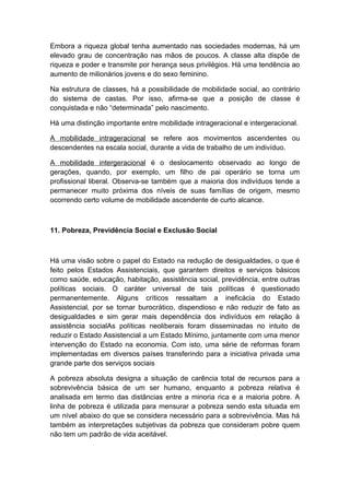 Embora a riqueza global tenha aumentado nas sociedades modernas, há um
elevado grau de concentração nas mãos de poucos. A classe alta dispõe de
riqueza e poder e transmite por herança seus privilégios. Há uma tendência ao
aumento de milionários jovens e do sexo feminino.
Na estrutura de classes, há a possibilidade de mobilidade social, ao contrário
do sistema de castas. Por isso, afirma-se que a posição de classe é
conquistada e não “determinada” pelo nascimento.
Há uma distinção importante entre mobilidade intrageracional e intergeracional.
A mobilidade intrageracional se refere aos movimentos ascendentes ou
descendentes na escala social, durante a vida de trabalho de um indivíduo.
A mobilidade intergeracional é o deslocamento observado ao longo de
gerações, quando, por exemplo, um filho de pai operário se torna um
profissional liberal. Observa-se também que a maioria dos indivíduos tende a
permanecer muito próxima dos níveis de suas famílias de origem, mesmo
ocorrendo certo volume de mobilidade ascendente de curto alcance.
11. Pobreza, Previdência Social e Exclusão Social
Há uma visão sobre o papel do Estado na redução de desigualdades, o que é
feito pelos Estados Assistenciais, que garantem direitos e serviços básicos
como saúde, educação, habitação, assistência social, previdência, entre outras
políticas sociais. O caráter universal de tais políticas é questionado
permanentemente. Alguns críticos ressaltam a ineficácia do Estado
Assistencial, por se tornar burocrático, dispendioso e não reduzir de fato as
desigualdades e sim gerar mais dependência dos indivíduos em relação à
assistência socialAs políticas neoliberais foram disseminadas no intuito de
reduzir o Estado Assistencial a um Estado Mínimo, juntamente com uma menor
intervenção do Estado na economia. Com isto, uma série de reformas foram
implementadas em diversos países transferindo para a iniciativa privada uma
grande parte dos serviços sociais
A pobreza absoluta designa a situação de carência total de recursos para a
sobrevivência básica de um ser humano, enquanto a pobreza relativa é
analisada em termo das distâncias entre a minoria rica e a maioria pobre. A
linha de pobreza é utilizada para mensurar a pobreza sendo esta situada em
um nível abaixo do que se considera necessário para a sobrevivência. Mas há
também as interpretações subjetivas da pobreza que consideram pobre quem
não tem um padrão de vida aceitável.
 
