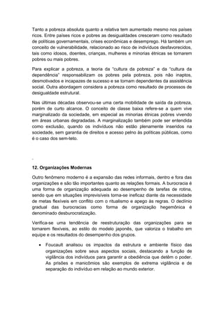 Tanto a pobreza absoluta quanto a relativa tem aumentado mesmo nos países
ricos. Entre países ricos e pobres as desigualdades cresceram como resultado
de políticas governamentais, crises econômicas e desemprego. Há também um
conceito de vulnerabilidade, relacionado ao risco de indivíduos desfavorecidos,
tais como idosos, doentes, crianças, mulheres e minorias étnicas se tornarem
pobres ou mais pobres.
Para explicar a pobreza, a teoria da “cultura da pobreza” e da “cultura da
dependência” responsabilizam os pobres pela pobreza, pois não inaptos,
desmotivados e incapazes de sucesso e se tornam dependentes da assistência
social. Outra abordagem considera a pobreza como resultado de processos de
desigualdade estrutural.
Nas últimas décadas observou-se uma certa mobilidade de saída da pobreza,
porém de curto alcance. O conceito de classe baixa refere-se a quem vive
marginalizado da sociedade, em especial as minorias étnicas pobres vivendo
em áreas urbanas degradadas. A marginalização também pode ser entendida
como exclusão, quando os indivíduos não estão plenamente inseridos na
sociedade, sem garantia de direitos e acesso pelno às políticas públicas, como
é o caso dos sem-teto.
.
12. Organizações Modernas
Outro fenômeno moderno é a expansão das redes informais, dentro e fora das
organizações e são tão importantes quanto as relações formais. A burocracia é
uma forma de organização adequada ao desempenho de tarefas de rotina,
sendo que em situações imprevisíveis torna-se ineficaz diante da necessidade
de metas flexíveis em conflito com o ritualismo e apego às regras. O declínio
gradual das burocracias como forma de organização hegemônica é
denominado desburocratização.
Verifica-se uma tendência de reestruturação das organizações para se
tornarem flexíveis, ao estilo do modelo japonês, que valoriza o trabalho em
equipe e os resultados do desempenho dos grupos.
• Foucault analisou os impactos da estrutura e ambiente físico das
organizações sobre seus aspectos sociais, destacando a função de
vigilância dos indivíduos para garantir a obediência que detêm o poder.
As prisões e manicômios são exemplos de extrema vigilância e de
separação do indivíduo em relação ao mundo exterior.
 
