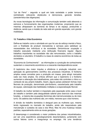 “Lei de Ferro” - segundo a qual em toda sociedade o poder torna-se
centralizado colocando obstáculos à democracia, gerando tensões.
(característica das oligarquias)
As novas tecnologias de informação e comunicação também está alterando a
estrutura e funcionamento das organizações modernas, propiciando que as
mesmas ultrapassem as barreiras do tempo e do espaço, produzindo a
distância, sendo que o modelo de rede está em grande expansão, com grande
mobilidade.
13. Trabalho e Vida Econômica
Define-se trabalho como a atividade em que há uso de esforço mental e físico,
com a finalidade de produzir mercadorias e serviços para satisfazer as
necessidades dos indivíduos e da sociedade. Denomina-se ocupação o
trabalho executado mediante uma retribuição financeira regular. Alguns
trabalhos importantes na sociedade não são remunerados, como o trabalho
doméstico e voluntário. O trabalho é a base do sistema econômico de todas as
sociedades.
“Economia do Conhecimento” : as informações e a produção de conhecimento
sustentam o crescimento econômico e a crescente interdependência social.
O taylorismo deu maior impulso e eficiência à produção industrial, com
aplicação do gerenciametno científico dos processos industriais. O fordismo
ampliou esses conceitos para a produção em massa, para atingir mercados
cada vez mais amplos. Os críticos afirmam que o taylorismo e o fordismo
aumentam a alienação dos trabalhadores, pois estes não controlam o ritmo e o
conteúdo de seu próprio trabalho. Assim, alguns países adotaram formas mais
flexíveis de produção, denominada pós-fordismo, caracterizada pelo trabalho
de equipe, valorização das habilidades múltiplas e a especialização flexível.
O trabalho da mulher também é impactado pela separação entre casa e local
de trabalho e também pela desigualdade salarial para exercício das mesmas
funções, a maioria das ocupações femininas são mal-remuneradas ou de meio
turno. Os salários das mulheres são, em média, menores que o dos homens.
A divisão do trabalho doméstico é desigual para as mulheres que, mesmo
tendo ingressado no mercado de trabalho, ainda são responsáveis pela
manutenção e cuidados da casa e dos filhos. Mas há uma mudança nesses
padrões, especialmente entre as novas gerações.
O desemprego é considerado o maior problema dos países industrializados,
por ser uma experiência psicologicamente desorientadora, juntamente com
outros fatores como a insegurança no emprego. Há uma tendência
 
