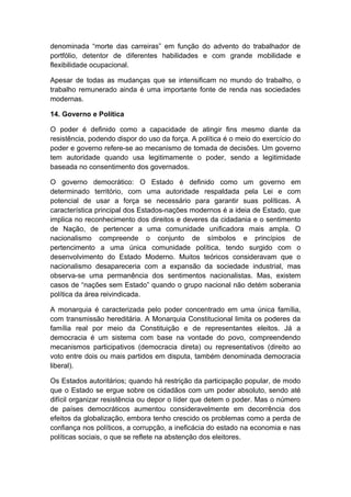 denominada “morte das carreiras” em função do advento do trabalhador de
portfólio, detentor de diferentes habilidades e com grande mobilidade e
flexibilidade ocupacional.
Apesar de todas as mudanças que se intensificam no mundo do trabalho, o
trabalho remunerado ainda é uma importante fonte de renda nas sociedades
modernas.
14. Governo e Política
O poder é definido como a capacidade de atingir fins mesmo diante da
resistência, podendo dispor do uso da força. A política é o meio do exercício do
poder e governo refere-se ao mecanismo de tomada de decisões. Um governo
tem autoridade quando usa legitimamente o poder, sendo a legitimidade
baseada no consentimento dos governados.
O governo democrático: O Estado é definido como um governo em
determinado território, com uma autoridade respaldada pela Lei e com
potencial de usar a força se necessário para garantir suas políticas. A
característica principal dos Estados-nações modernos é a ideia de Estado, que
implica no reconhecimento dos direitos e deveres da cidadania e o sentimento
de Nação, de pertencer a uma comunidade unificadora mais ampla. O
nacionalismo compreende o conjunto de símbolos e princípios de
pertencimento a uma única comunidade política, tendo surgido com o
desenvolvimento do Estado Moderno. Muitos teóricos consideravam que o
nacionalismo desapareceria com a expansão da sociedade industrial, mas
observa-se uma permanência dos sentimentos nacionalistas. Mas, existem
casos de “nações sem Estado” quando o grupo nacional não detém soberania
política da área reivindicada.
A monarquia é caracterizada pelo poder concentrado em uma única família,
com transmissão hereditária. A Monarquia Constitucional limita os poderes da
família real por meio da Constituição e de representantes eleitos. Já a
democracia é um sistema com base na vontade do povo, compreendendo
mecanismos participativos (democracia direta) ou representativos (direito ao
voto entre dois ou mais partidos em disputa, também denominada democracia
liberal).
Os Estados autoritários; quando há restrição da participação popular, de modo
que o Estado se ergue sobre os cidadãos com um poder absoluto, sendo até
difícil organizar resistência ou depor o líder que detem o poder. Mas o número
de países democráticos aumentou consideravelmente em decorrência dos
efeitos da globalização, embora tenho crescido os problemas como a perda de
confiança nos políticos, a corrupção, a ineficácia do estado na economia e nas
políticas sociais, o que se reflete na abstenção dos eleitores.
 