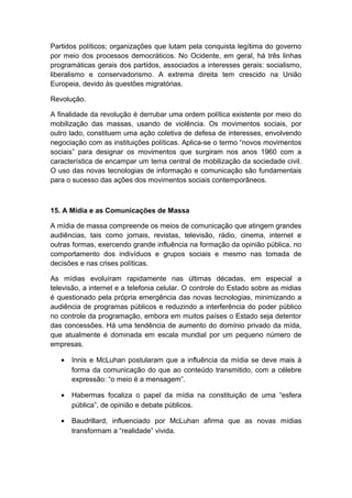 Partidos políticos; organizações que lutam pela conquista legítima do governo
por meio dos processos democráticos. No Ocidente, em geral, há três linhas
programáticas gerais dos partidos, associados a interesses gerais: socialismo,
liberalismo e conservadorismo. A extrema direita tem crescido na União
Europeia, devido às questões migratórias.
Revolução.
A finalidade da revolução é derrubar uma ordem política existente por meio do
mobilização das massas, usando de violência. Os movimentos sociais, por
outro lado, constituem uma ação coletiva de defesa de interesses, envolvendo
negociação com as instituições políticas. Aplica-se o termo “novos movimentos
sociais” para designar os movimentos que surgiram nos anos 1960 com a
característica de encampar um tema central de mobilização da sociedade civil.
O uso das novas tecnologias de informação e comunicação são fundamentais
para o sucesso das ações dos movimentos sociais contemporâneos.
15. A Mídia e as Comunicações de Massa
A mídia de massa compreende os meios de comunicação que atingem grandes
audiências, tais como jornais, revistas, televisão, rádio, cinema, internet e
outras formas, exercendo grande influência na formação da opinião pública, no
comportamento dos indivíduos e grupos sociais e mesmo nas tomada de
decisões e nas crises políticas.
As mídias evoluíram rapidamente nas últimas décadas, em especial a
televisão, a internet e a telefonia celular. O controle do Estado sobre as midias
é questionado pela própria emergência das novas tecnologias, minimizando a
audiência de programas públicos e reduzindo a interferência do poder público
no controle da programação, embora em muitos países o Estado seja detentor
das concessões. Há uma tendência de aumento do domínio privado da mída,
que atualmente é dominada em escala mundial por um pequeno número de
empresas.
• Innis e McLuhan postularam que a influência da mídia se deve mais à
forma da comunicação do que ao conteúdo transmitido, com a célebre
expressão: “o meio é a mensagem”.
• Habermas focaliza o papel da mídia na constituição de uma “esfera
pública”, de opinião e debate públicos.
• Baudrillard, influenciado por McLuhan afirma que as novas mídias
transformam a “realidade” vivida.
 