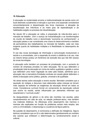16. Educação
A educação na modernidade envolve a institucionalização da escola como um
local destinado socialmente à instrução e que teve uma expansão considerável
concomitantemente à disseminação dos livros impressos, à elevação da
escolarização dos indivíduos e ao maior grau de especialização e de
habilidades exigido no processo de industrialização.
No século XX a educação se voltou à preparação de mão-de-obra para o
mercado de trabalho Com o avanço da industrialização e as transformações
do mundo do trabalho rumo à denominada “economia do conhecimento”, a
educação passou a ser considerada uma chave do desenvolvimento e também
da permanência dos trabalhadores no mercado de trabalho, cada vez mais
exigente quanto às habilidades múltiplas e à flexibilidade no desempenho de
tarefas.
O uso das novas tecnologias de informação e comunicação revolucionam a
escola e a universidade, com a expansão do ensino a distância e do uso, mas
ao mesmo tempo produz um fenômeno de exclusão dos que não têm acesso
às novas tecnologias.
A educação sofre também um processo de privatização, com o aumento do
número de empresas privadas no setor educação. Há os que defendem a
privatização total da educação em nome da melhor qualidade e gestão e outros
que defendem uma maior regulação do setor pelo Estado, admitindo que a
educação não é mercadoria Entidades sindicais em escala global defendem o
direito à educação como público, gratuito, universal e de qualidade.
Há várias teorias sobre educação e ensino escolar. Bernstein considera que a
aquisição de códigos e discursos mais elaborados pelas crianças as tornam
mais capazes de enfrentar as exigências da educação formal em todos os
níveis. Considera-se currículo formal um componente da reprodução cultural
que ocorre na escola, sendo influenciado por elementos informais que
caracterizam o “currículo oculto”.
As desigualdades de gênero e de etnia são mantidas nas escolas, pelos
comportamentos em sala de aula, na relação professor-aluno, mas também
nos materiais didáticos. As diferenças entre desempenho dos meninos e
meninas são explicadas em função de problemas sociais mais amplos, tais
como a criminalidade, o desemprego e a ausência da figura paterna.
Na questão do desempenho, é controversa a definição de inteligência. Alguns
teóricos consideram que os Q.I.s são determinados geneticamente ao contrário
dos autores que enfatizam a determinação ou condicionamento social e
cultural.
 