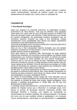 introdução de histórias pessoais dos autores, seções relativas a políticas
sociais contemporâneas, descrição de padrões sociais que levam ao
questionamento da posição que o aluno ocupa na sociedade etc. o livro em
português é adapta
FUNDAMENTOS
1. Uma Bússola Sociológica
Assim que chegaram ao continente americano, os exploradores europeus
chamaram-no de “Novo Mundo”. Tudo aqui era diferente. Uma população
nativa talvez cem vezes maior do que a da Europa ocupava um território que
tinha mais de quatro vezes o seu tamanho. O Novo Mundo tinha uma riqueza
de recursos inimaginável. Os governantes europeus perceberam que, ao
controlá-la, poderiam aumentar seu poder e sua importância; cristãos
reconheceram novas possibilidades para difundir sua religião; exploradores
visualizaram novas oportunidades de aventuras.
Uma onda de excitação varreu a Europa à medida que os enormes potenciais e
desafi os do Novo Mundo eram alardeados.
Hoje em dia, é fácil compreender tamanha excitação, pois nós também
chegamos à fronteira de um Novo Mundo e, como os europeus do século XVI,
também estamos cheios de expectativas.
Esse Novo Mundo se caracteriza pela comunicação de longa distância
praticamente instantânea, por economias e culturas globais, por Estados-nação
enfraquecidos e por avanços tecnológicos que fazem as notícias dos jornais
parecerem histórias de outros planetas. De uma maneira fundamental, o
mundo já não é o que era há apenas 50 anos. Telescópios em órbita que
observam os limites do universo, o código genético humano exposto como um
mapa à espera de ser decifrado, fi bras de cabo óptico que carregam um trilhão
de bits de informação por segundo e naves espaciais que transportam robôs
até Marte ajudam a fazer deste um Novo Mundo.
Há 500 anos, os primeiros exploradores da América se propuseram o desafi o
de mapear os contornos do Novo Mundo. Aqui, nosso desafio é semelhante. As
fronteiras que eles encontraram eram físicas; as nossas, sociais. Seus mapas
eram geográficos; os nossos, sociológicos. Porém,
em termos de funcionalidade, nossos mapas são muito parecidos com os
deles. Todos os mapas possibilitam que encontremos nosso lugar no mundo e
nos vejamos no contexto de forças mais amplas. Mapas sociológicos, como
escreveu o sociólogo norte-americano C. Wright Mills, nos Por que uma
Bússola para um Novo Mundo?
A sociologia estuda sistematicamente o comportamento humano baseado nos
padrões de relações sociais que o influenciam. A sociologia surgiu como
ciência no período da Revolução Industrial, influenciada também pela
Revolução Científica e Francesa, com objetivo de compreender as
transformações da sociedade capitalista. Na contemporaneidade, a Sociologia
tem como uma de suas questões centrais a globalização e as mudanças
sociais correspondentes, relacionadas ao pós-industrialismo. A perspectiva
 