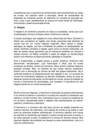Considerando que a economia do conhecimento está transformando as visões
de mundo, em especial sobre a educação, diante da necessidade de
adaptação às mudanças sociais, foi elaborado um conceito de educação por
toda a vida, o que, paralelamente ao avanço de novas fontes de informação,
minimizando o papel da educação formal.
17. Religião
A religião é um fenômeno presente em todas as sociedades, sendo que suas
manifestações, formas e símbolos variam conforme as culturas.
O estudo sociológico das religiões foi muito influenciado por Marx, Durkheim e
Weber que consideram as regiões uma ilusão, provocada pela distorção do
mundo real em um mundo religioso maginário. Marx reforça o caráter
ideológico da religião, que tem a finalidade de justificar as desigualdades de
classe. Durkheim considera a religião, assim como as demais instituições, um
fator de coesão social, garantindo que os indivíduos acreditem em crenças e
valores comuns. Já Weber considera o papel da religião na transformação
social e sua influência no desenvolvimento capitalista no Ocidente.
Com a modernidade, a religião passou a perder influência, fenômeno este
denominado “secularização”, cuja mensuração é difícil, pois há muitas
mudanças envolvidas: número de membros, status social e práticas religiosas
pessoais privadas. Mas, ao contrário do que muitos teóricos projetavam,
mesmo com a diminuição do número de fiéis das igrejas tradicionais, não é
verificada tendência do desaparecimento das religiões e sim, um aumento do
número de movimentos religiosos de diversas finalidades, dentre as quais se
destacam grupos de auto-ajuda, de afirmação do mundo, grupos de rejeição do
mundo e movimentos de acomodação, que ressaltam a importância da vida
religiosa diante de um mundo secularizado.
Dentre as formas religiosas, o totemismo é atribuição de poderes sobrenaturais
a um animal ou planta e o animismo é a crença em espíritos ou fantasmas que
habitam o mundo humano. Há o monoteísmo que é a crença na existência de
um só Deus, representado pelas 3 religiões mais representativas da história:
judaísmo, cristianismo e islamismo.
O totemismo e o animismo são dois tipos comuns de religião presentes em
culturas menores. No totemismo, uma espécie de animal ou de planta é vista
como se possuísse poderes sobrenaturais. O animismo significa uma crença
em espíritos ou fantasmas que habitam o mesmo mundo dos seres humanos, e
às vezes possuem a estes. O politeísmo é a crença em diversos deuses. Mas
algumas religiões não acreditam em deuses ou seres sobrenaturais, como é o
caso do confucionismo.
 