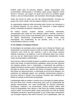 Existem quatro tipos de estrutura religiosa: igrejas, organizações mais
burocratizadas, hierarquizadas e complexas; seitas, grupos religiosos menos
formais e menores, que surgem em geral como forma de revitalizar igrejas
oficiais e, caso se institucionalizem, são chamadas “denominações religiosas”.
Cultos são formas de seitas que não são institucionalizadas, formadas por
grupos com menor coesão, mas que seguem práticas e crenças comuns.
As organizações religiosas estão dominadas pelos homens nas hierarquias e
os símbolos religiosos, em sua maioria, são masculinos. A Igreja Anglicana
admite a ordenação de pastoras e episcopisas.
Na história humana, surgiram diversos movimentos milenaristas,
caracterizados pela crença em uma redenção coletiva, imediata, enquanto o
apocaliptismo é uma crença muito difundida sobre os últimos acontecimentos
da história. Denomina-se fundamentalismo a defesa, muitas vezes
intransigente, dos fundamentos de sua doutrina, como é o caso do
fundamentalismo islâmico e cristão.
18. As Cidades e os Espaços Urbanos
As abordagens da sociologia urbana surgiram com a Escola de Chicado, que
interpretavam os processos urbanos a partir do modelo ecológico. Wirth definiu
urbanismo como modo de vida, segundo o qual a vida urbana reproduz
relações impessoais e de distância, o que foi descartado pelos seus críticos,
uma vez que em determinados bairros urbanos são estabelecidos vínculos
sociais de proximidade e solidariedade.
David Harvey e Manuel Castells focalizam os padrões de urbanismo à estrutura
social mais ampla, do desenvolvimento capitalistas, sendo que este influencia
nos traçados urbanos. Com a urbanização, o crescimento das periferias e
cidades-dormitórios contribuiu para a degradação dos centros urbanos e para a
formação de bairros ricos, distintos dos bairros de classes médias e pobres.
Nos países em desenvolvimento, a urbanização se dá de forma desigual, com
predomínio de habitações ilegais, com condições extremamente precárias e
economia informal e também com processos marcados pela ineficiência do
Estado em atender as demandas da população.
A globalização afeta as cidades e contribui com a formação de cidades globais,
tais como Nova York, Londres e Hong Kong, bem como as cidades-sede das
grandes transnacionais, com maior concentração de recursos financeiros,
tecnológicos, materiais e de conhecimento, embora também reflitam altos
níveis de desigualdade. Seul, Moscou e São Paulo são cidades consideradas
“pontos nodais” da economia global, sendo estruturada uma rede de cidades
interligadas, pautando a “governança global” e que, muitas vezes, enfraquecem
sua vinculação regional e até mesmo nacional. Com a globalização, cada vez
 