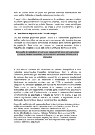mais as cidades terão um papel nas grandes questões internacionais, tais
como saúde, habitação, migração, relações comerciais, etc.
O papel político das cidades está aumentando à medida em que seus prefeitos
assumem o protagonismo em suas agendas urbanas, o que é constatado com
mais evidências nas cidades globais. Algumas cidades têm planos estratégicos
para seu crescimento econômico, de modo a atrair investimentos e gerar
impostos e, enfim se tornarem cidades sustentáveis.
19. Crescimento Populacional e Crise Ecológica
Um dos maiores problemas globais atuais é o crescimento populacional.
Malthus defendia a ideia de que os recursos naturais são insuficientes para
satisfazer as necessidades alimentares produzidas pelo aumento geométrico
da população. Para evitar um colapso, as pessoas deveriam limitar a
frequência de relações sexuais, sob pena de um futuro de miséria e fome.
demografia é o estudo do crescimento populacional, tendo como principais
conceitos: taxa de natalidade, de mortalidade, fertilidade, fecundidade e
migrações.
A partir dessas variáveis são analisados os padrões demográficos e suas
variações, denominadas transições demográficas. Com o advento do
capitalismo, houve redução das taxas de mortalidade em ritmo maior do que o
da redução das taxas de natalidade, produzindo um aumento populacional.
Posteriormente as taxas de natalidade e mortalidade se equilibraram.
Atualmente, as projeções apontam que, até 2.150, a população mundial
ultrapasse 10 bilhões de pessoas, em especial no mundo em desenvolvimento.
Desse modo, a maioria dos países ainda passará por uma transição
demográfica com um crescimento acelerado, para posteriormente até atingir o
equilíbrio populacional. Paralelamente, nos países ricos ocorre o fenômeno de
envelhecimento da população e redução do número de jovens, o que terá
impacto significativo sobre o mercado de trabalho, a seguridade social, a
distribuição de alimentos e água, o meioambiente e as cidades.
A questão ambiental está na agenda global e são propostas soluções para os
problemas ambientais, devido aos crescentes padrões de consumo. A teoria
dos “limites para o crescimento” afirmava, na década de 1970, a
incompatibilidade do desenvolvimento industrial e crescimento econômico,
devido à limitação dos recursos naturais. As teorias do desenvolvimento
sustentável postulam que o crescimento deve ocorrer sem comprometer a
disponibilidade de recursos para as gerações futuras. Entretanto, deve se
considerar que os danos ambientais têm mais impacto sobre os países e
camadas pobres da população.
 
