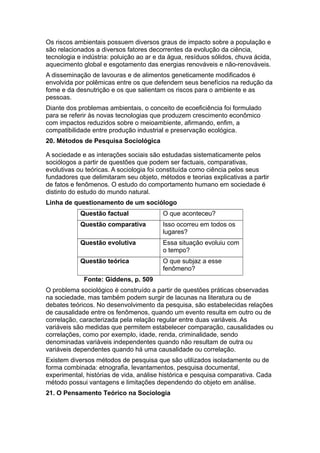 Os riscos ambientais possuem diversos graus de impacto sobre a população e
são relacionados a diversos fatores decorrentes da evolução da ciência,
tecnologia e indústria: poluição ao ar e da água, resíduos sólidos, chuva ácida,
aquecimento global e esgotamento das energias renováveis e não-renováveis.
A disseminação de lavouras e de alimentos geneticamente modificados é
envolvida por polêmicas entre os que defendem seus benefícios na redução da
fome e da desnutrição e os que salientam os riscos para o ambiente e as
pessoas.
Diante dos problemas ambientais, o conceito de ecoeficiência foi formulado
para se referir às novas tecnologias que produzem crescimento econômico
com impactos reduzidos sobre o meioambiente, afirmando, enfim, a
compatibilidade entre produção industrial e preservação ecológica.
20. Métodos de Pesquisa Sociológica
A sociedade e as interações sociais são estudadas sistematicamente pelos
sociólogos a partir de questões que podem ser factuais, comparativas,
evolutivas ou teóricas. A sociologia foi constituída como ciência pelos seus
fundadores que delimitaram seu objeto, métodos e teorias explicativas a partir
de fatos e fenômenos. O estudo do comportamento humano em sociedade é
distinto do estudo do mundo natural.
Linha de questionamento de um sociólogo
Questão factual O que aconteceu?
Questão comparativa Isso ocorreu em todos os
lugares?
Questão evolutiva Essa situação evoluiu com
o tempo?
Questão teórica O que subjaz a esse
fenômeno?
Fonte: Giddens, p. 509
O problema sociológico é construído a partir de questões práticas observadas
na sociedade, mas também podem surgir de lacunas na literatura ou de
debates teóricos. No desenvolvimento da pesquisa, são estabelecidas relações
de causalidade entre os fenômenos, quando um evento resulta em outro ou de
correlação, caracterizada pela relação regular entre duas variáveis. As
variáveis são medidas que permitem estabelecer comparação, causalidades ou
correlações, como por exemplo, idade, renda, criminalidade, sendo
denominadas variáveis independentes quando não resultam de outra ou
variáveis dependentes quando há uma causalidade ou correlação.
Existem diversos métodos de pesquisa que são utilizados isoladamente ou de
forma combinada: etnografia, levantamentos, pesquisa documental,
experimental, histórias de vida, análise histórica e pesquisa comparativa. Cada
método possui vantagens e limitações dependendo do objeto em análise.
21. O Pensamento Teórico na Sociologia
 
