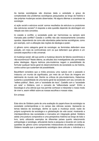 As teorias sociológicas são diversas dada a variedade e graus de
complexidade dos problemas sociológicos pesquisados ao longo da história e
das próprias mudanças sociais observadas. Há alguns dilemas a considerar na
sociologia:
a) ação social e estrutura social: somos resultados da estrutura ou produtores
das estruturas sociais? A resposta a esta questão depende da abordagem em
relação aos dois conceitos.
b) coesão e conflito: a sociedade pode ser harmoniosa ou sempre será
marcada pelo conflito? Coesão e conflito não são necessariamente conceitos
opostos, dependendo de como são abordados pelas teorias sociológicas, como
por exemplo, com a utilização das noções de ideologia e poder.
c) gênero como categoria geral da sociologia: as feministas defendem essa
posição, em meio às controvérsias com os que defendem que gênero é um
conceito específico e não universal.
d) mudança social: até que ponto a mudança decorre de fatores econômicos e
não-econômicos? Neste dilema, as atitudes dos investigadores são permeadas
pelas ideologias. Alguns teóricos pós-modernos negam a possibilidade de
formular qualquer teoria geral do desenvolvimento da sociedade ou da história,
contra outros que sustentam tal possibilidade.
Baudrillard considera que a mídia provocou uma ruptura com o passado e
instaurou um mundo de significados, por meio de um fluxo de imagens em
detrimento do mundo real. Dentre os críticos do pós-modernismo, Habermas
sustenta a possibilidade de uma teoria geral da sociedade com seu conceito de
“esfera pública”, Beck, com a “sociedade de risco”, Castells com a “sociedade
em rede” e Giddens, com o conceito de “reflexividade social”. Enfim a
Sociologia é uma ciência que nos permite conhecer e interpretar o nosso modo
de viver e, assim refletir sobre as nossas escolhas e nossas vidas.
Em síntese:
Esta obra de Giddens parte de uma avaliação do papel-chave da sociologia na
sociedade contemporânea e no campo das ciências sociais. Apresenta os
temas básicos da sociologia, dentre os quais a mudança social, razão do
próprio surgimento da sociologia e a globalização da vida social, mostrando a
interdependência das sociedades e mercados em integração global. Giddens
adota uma postura comparativa e uma perspectiva histórica ao longo de todo o
livro, tanto utilizando exemplos de diferentes países quanto relacionando
antropologia e sociologia, articulando teoria e pesquisa e levando em conta as
questões de gênero como componentes indissociáveis da análise sociológica.
Giddens ressalta que o pensamento sociológico deve articular o individual e o
 