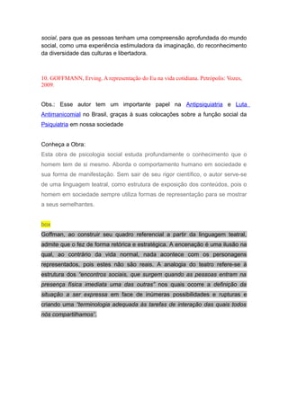 social, para que as pessoas tenham uma compreensão aprofundada do mundo
social, como uma experiência estimuladora da imaginação, do reconhecimento
da diversidade das culturas e libertadora.
10. GOFFMANN, Erving. A representação do Eu na vida cotidiana. Petrópolis: Vozes,
2009.
Obs.: Esse autor tem um importante papel na Antipsiquiatria e Luta
Antimanicomial no Brasil, graças à suas colocações sobre a função social da
Psiquiatria em nossa sociedade
Conheça a Obra:
Esta obra de psicologia social estuda profundamente o conhecimento que o
homem tem de si mesmo. Aborda o comportamento humano em sociedade e
sua forma de manifestação. Sem sair de seu rigor científico, o autor serve-se
de uma linguagem teatral, como estrutura de exposição dos conteúdos, pois o
homem em sociedade sempre utiliza formas de representação para se mostrar
a seus semelhantes.
box
Goffman, ao construir seu quadro referencial a partir da linguagem teatral,
admite que o fez de forma retórica e estratégica. A encenação é uma ilusão na
qual, ao contrário da vida normal, nada acontece com os personagens
representados, pois estes não são reais. A analogia do teatro refere-se à
estrutura dos “encontros sociais, que surgem quando as pessoas entram na
presença física imediata uma das outras” nos quais ocorre a definição da
situação a ser expressa em face de inúmeras possibilidades e rupturas e
criando uma “terminologia adequada às tarefas de interação das quais todos
nós compartilhamos”.
 
