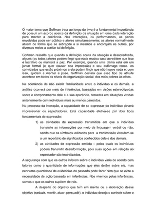 O maior tema que Goffman trata ao longo do livro é a fundamental importância
de possuir um acordo acerca da definição da situação em uma dada interação
para manter a coerência. Nas interações, ou performances, as partes
envolvidas pode ser público e atores simultaneamente; os atores normalmente
atuam de forma que se sobrepõe a si mesmos e encorajam os outros, por
diversos meios a aceitar tal definição.
Goffman ressalta que quando a definição aceita da situação é desacreditada,
alguns (ou todos) atores podem fingir que nada mudou caso acreditem que isso
é lucrativo ou manterá a paz. Por exemplo, quando uma dama está em um
jantar formal (e quer causar boa impressão) e seu estômago ronca, os
convidados que estão próximos a ela podem fingir que não houve nada e, com
isso, ajudam a manter a pose. Goffman declara que esse tipo de atitude
acontece em todos os níveis da organização social, dos mais pobres às elites.
Na ocorrência de não existir familiaridade entre o indivíduo e os demais, a
análise ocorrerá por meio de inferências, baseadas em visões estereotipadas
sobre o comportamento dele e a sua aparência, testadas em situações vividas
anteriormente com indivíduos mais ou menos parecidos.
No processo da interação, a capacidade de se expressar do indivíduo deverá
impressionar os espectadores. Esta capacidade efetiva-se por dois tipos
fundamentais de expressão:
1) as atividades de expressão transmitida em que o indivíduo
transmite as informações por meio da linguagem verbal ou não,
sendo que os símbolos utilizados para a transmissão vinculam-se
a um repertório de significados conhecidos dele e dos demais.
2) as atividades de expressão emitida – pelas quais os indivíduos
podem transmitir desinformação, pois suas ações em relação ao
expectador são teatralizadas.
A segurança com que os outros inferem sobre o indivíduo varia de acordo com
fatores como a quantidade de informações que eles detêm sobre ele, mas
nenhuma quantidade de evidências do passado pode fazer com que se evite a
necessidade de ação baseada em inferências. Nós vivemos pelas inferências,
somos o que os outros supõem de nós.
A despeito do objetivo que tem em mente ou a motivação desse
objetivo (seduzir, mentir, atuar, persuadir), o indivíduo deseja o controle sobre o
 