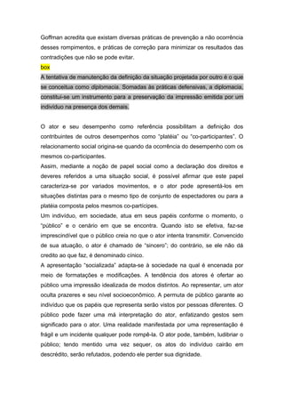 Goffman acredita que existam diversas práticas de prevenção a não ocorrência
desses rompimentos, e práticas de correção para minimizar os resultados das
contradições que não se pode evitar.
box
A tentativa de manutenção da definição da situação projetada por outro é o que
se conceitua como diplomacia. Somadas às práticas defensivas, a diplomacia,
constitui-se um instrumento para a preservação da impressão emitida por um
indivíduo na presença dos demais.
O ator e seu desempenho como referência possibilitam a definição dos
contribuintes de outros desempenhos como “platéia” ou “co-participantes”. O
relacionamento social origina-se quando da ocorrência do desempenho com os
mesmos co-participantes.
Assim, mediante a noção de papel social como a declaração dos direitos e
deveres referidos a uma situação social, é possível afirmar que este papel
caracteriza-se por variados movimentos, e o ator pode apresentá-los em
situações distintas para o mesmo tipo de conjunto de espectadores ou para a
platéia composta pelos mesmos co-partícipes.
Um indivíduo, em sociedade, atua em seus papéis conforme o momento, o
“público” e o cenário em que se encontra. Quando isto se efetiva, faz-se
imprescindível que o público creia no que o ator intenta transmitir. Convencido
de sua atuação, o ator é chamado de “sincero”; do contrário, se ele não dá
credito ao que faz, é denominado cínico.
A apresentação “socializada” adapta-se à sociedade na qual é encenada por
meio de formatações e modificações. A tendência dos atores é ofertar ao
público uma impressão idealizada de modos distintos. Ao representar, um ator
oculta prazeres e seu nível socioeconômico. A permuta de público garante ao
indivíduo que os papéis que representa serão vistos por pessoas diferentes. O
público pode fazer uma má interpretação do ator, enfatizando gestos sem
significado para o ator. Uma realidade manifestada por uma representação é
frágil e um incidente qualquer pode rompê-la. O ator pode, também, ludibriar o
público; tendo mentido uma vez sequer, os atos do indivíduo cairão em
descrédito, serão refutados, podendo ele perder sua dignidade.
 