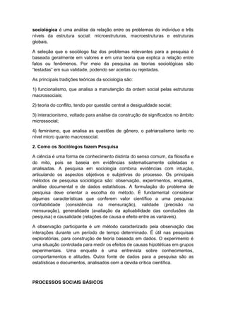 sociológica é uma análise da relação entre os problemas do indivíduo e três
níveis da estrutura social: microestruturas, macroestruturas e estruturas
globais.
A seleção que o sociólogo faz dos problemas relevantes para a pesquisa é
baseada geralmente em valores e em uma teoria que explica a relação entre
fatos ou fenômenos. Por meio da pesquisa as teorias sociológicas são
“testadas” em sua validade, podendo ser aceitas ou rejeitadas.
As principais tradições teóricas da sociologia são:
1) funcionalismo, que analisa a manutenção da ordem social pelas estruturas
macrossociais;
2) teoria do conflito, tendo por questão central a desigualdade social;
3) interacionismo, voltado para análise da construção de significados no âmbito
microssocial;
4) feminismo, que analisa as questões de gênero, o patriarcalismo tanto no
nível micro quanto macrossocial.
2. Como os Sociólogos fazem Pesquisa
A ciência é uma forma de conhecimento distinta do senso comum, da filosofia e
do mito, pois se baseia em evidências sistematicamente coletadas e
analisadas. A pesquisa em sociologia combina evidências com intuição,
articulando os aspectos objetivos e subjetivos do processo. Os principais
métodos de pesquisa sociológica são: observação, experimentos, enquetes,
análise documental e de dados estatísticos. A formulação do problema de
pesquisa deve orientar a escolha do método. È fundamental considerar
algumas características que conferem valor científico a uma pesquisa:
confiabilidade (consistência na mensuração), validade (precisão na
mensuração), generalidade (avaliação da aplicabilidade das conclusões da
pesquisa) e causalidade (relações de causa e efeito entre as variáveis).
A observação participante é um método caracterizado pela observação das
interações durante um período de tempo determinado. É útil nas pesquisas
exploratórias, para construção de teoria baseada em dados. O experimento é
uma situação controlada para medir os efeitos de causas hipotéticas em grupos
experimentais. Uma enquete é uma entrevista sobre conhecimentos,
comportamentos e atitudes. Outra fonte de dados para a pesquisa são as
estatísticas e documentos, analisados com a devida crítica científica.
PROCESSOS SOCIAIS BÁSICOS
 