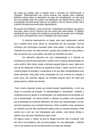 No centro da análise está a relação entre o conceito de "performance" e
"fachada". Diferentemente dos outros autores que usaram essa metáfora,
Goffman coloca todos os elementos do atuar em consideração: um ator atua
em uma posição onde há o palco e os bastidores; há relação entre a peça e a
sua atuação; ele está sendo visto por um público, mas ao mesmo tempo, ele é
o público da peça encenada pelos espectadores.
De acordo com Goffman, o ator social tem a habilidade de escolher seu palco e
sua peça, assim como o figurino que ele usará para cada público. O objetivo
principal do ator é manter sua coerência e se ajustar de acordo com a situação.
Isso é feito, principalmente, com a interação dos outros atores.
O indivíduo desempenha um papel, pelo qual, tacitamente, solicita
que a platéia tome como sérias as impressões por ele causadas. Tem-se
confiança nas impressões causadas pelas suas ações, o indivíduo pode ser
chamado de sincero; de outra maneira, quando não acredita em suas ações e
não se importa com o seu público, ele pode ser chamado de cínico
Um elemento relevante em uma representação é a fachada ou
ambiente que servirá para persuadir o público com a mesma representação em
outro cenário. Além desta, existe a fachada pessoal (figurino, sexo, idade etc.)
que se faz adequado dividi-la em aparência (indica o status social do ator) e
maneira (papel de atuação); a expectativa é de que haja compatibilidade entre
esses estímulos, mas pode haver contradição de uma maneira em relação à
outra como, por exemplo, alguém de condição superior atuar de modo que
pareça igual ou inferior aos demais.
Para mostrar algumas coisas que podem passar despercebidas, o ator usa
sinais no momento da atuação. “A representação é “socializada”, moldada e
modificada para se ajustar à compreensão e às expectativas da sociedade em
que é apresentada”. Os atores tendem a oferecer ao público uma impressão
que é idealizada de maneiras diferentes. Ao fazer uma representação, um ator
esconde prazeres e sua condição financeira. Como o público muda, garante-se
ao indivíduo que ele não representará papéis para as mesmas pessoas. Pode
ocorrer de o ator ser mal interpretado pelo público, este dando ênfase a
“gestos” que não eram significativos para o ator.
Em alguns casos, o ‘status’ do que se deseja transmitir não é evidente, mas
isto não é um problema, pois na comunicação, há uma adequação – definida
como uma espécie de acordo tácita quanto às regras de atuação.
 