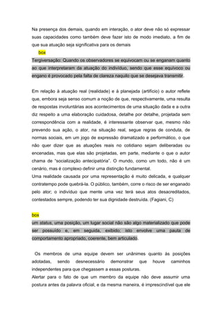 Na presença dos demais, quando em interação, o ator deve não só expressar
suas capacidades como também deve fazer isto de modo imediato, a fim de
que sua atuação seja significativa para os demais
box
Tergiversação: Quando os observadores se equivocam ou se enganam quanto
ao que interpretaram da atuação do indivíduo, sendo que esse equívoco ou
engano é provocado pela falta de clareza naquilo que se desejava transmitir.
Em relação à atuação real (realidade) e à planejada (artifício) o autor reflete
que, embora seja senso comum a noção de que, respectivamente, uma resulta
de respostas involuntárias aos acontecimentos de uma situação dada e a outra
diz respeito a uma elaboração cuidadosa, detalhe por detalhe, projetada sem
correspondência com a realidade, é interessante observar que, mesmo não
prevendo sua ação, o ator, na situação real, segue regras de conduta, de
normas sociais, em um jogo de expressão dramatizado e performático, o que
não quer dizer que as atuações reais no cotidiano sejam deliberadas ou
encenadas, mas que elas são projetadas, em parte, mediante o que o autor
chama de “socialização antecipatória”. O mundo, como um todo, não é um
cenário, mas é complexo definir uma distinção fundamental.
Uma realidade causada por uma representação é muito delicada, e qualquer
contratempo pode quebrá-la. O público, também, corre o risco de ser enganado
pelo ator; o indivíduo que mente uma vez terá seus atos desacreditados,
contestados sempre, podendo ter sua dignidade destruída. (Fagiani, C)
box
um status, uma posição, um lugar social não são algo materializado que pode
ser possuído e, em seguida, exibido; isto envolve uma pauta de
comportamento apropriado, coerente, bem articulado.
Os membros de uma equipe devem ser unânimes quanto às posições
adotadas, sendo desnecessário demonstrar que houve caminhos
independentes para que chegassem a essas posturas.
Alertar para o fato de que um membro da equipe não deve assumir uma
postura antes da palavra oficial, e da mesma maneira, é imprescindível que ele
 