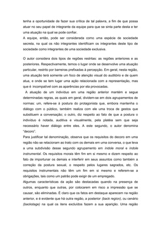 tenha a oportunidade de fazer sua crítica de tal palavra, a fim de que possa
atuar no seu papel de integrante da equipe para que se sinta parte desta e ter
uma atuação na qual se pode confiar.
A equipe, então, pode ser considerada como uma espécie de sociedade
secreta, na qual os não integrantes identificam os integrantes deste tipo de
sociedade como integrantes de uma sociedade exclusiva.
O autor considera dois tipos de regiões restritas: as regiões anteriores e as
posteriores. Respectivamente, temos o lugar onde se desenvolve uma atuação
particular, restrito por barreiras prefixadas à percepção. Em geral, nesta região,
uma atuação terá somente um foco de atenção visual do auditório e de quem
atua, e onde se tem lugar uma ação relacionada com a representação, mas
que é incompatível com as aparências por ela provocadas.
A atuação de um indivíduo em uma região anterior mantém e segue
determinadas regras, as quais em geral, dividem-se em dois agrupamentos de
normas: um, refere-se à postura do protagonista que, embora mantenha o
diálogo com o público, também realiza com ele uma troca de gestos que
substituem a conversação; o outro, diz respeito ao fato de que a postura o
indivíduo é notada, auditiva e visualmente, pela platéia sem que seja
necessário haver diálogo entre eles. A este segundo, o autor denomina
“decoro”.
Para justificar tal denominação, observa que os requisitos do decoro em uma
região não se relacionam ao trato com os demais em uma conversa, o que leva
a uma subdivisão desse segundo agrupamento em índole moral e índole
instrumental. Os requisitos morais têm fim em si mesmo e dizem respeito ao
fato de importunar os demais e interferir em seus assuntos como também a
correção da postura sexual, o respeito pelos lugares sagrados, etc. Os
requisitos instrumentais não têm um fim em si mesmo e referem-se a
obrigações, tais como um patrão pode exigir de um empregado.
Algumas características da ação são destacadas quando na presença de
outros, enquanto que outras, por colocarem em risco a impressão que se
causar, são eliminadas. É claro que os fatos em destaque aparecem na região
anterior, e é evidente que há outra região, a posterior (back region), ou cenário
(backstage) na qual os itens excluídos fazem a sua aparição. Uma região
 