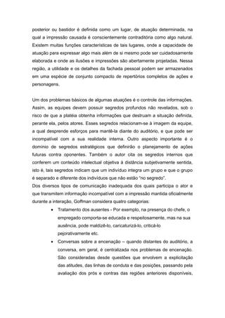 posterior ou bastidor é definida como um lugar, de atuação determinada, na
qual a impressão causada é conscientemente contraditória como algo natural.
Existem muitas funções características de tais lugares, onde a capacidade de
atuação para expressar algo mais além de si mesmo pode ser cuidadosamente
elaborada e onde as ilusões e impressões são abertamente projetadas. Nessa
região, a utilidade e os detalhes da fachada pessoal podem ser armazenados
em uma espécie de conjunto compacto de repertórios completos de ações e
personagens.
Um dos problemas básicos de algumas atuações é o controle das informações.
Assim, as equipes devem possuir segredos profundos não revelados, sob o
risco de que a platéia obtenha informações que destruam a situação definida,
perante ela, pelos atores. Esses segredos relacionam-se à imagem da equipe,
a qual desprende esforços para mantê-la diante do auditório, e que pode ser
incompatível com a sua realidade interna. Outro aspecto importante é o
domínio de segredos estratégicos que definirão o planejamento de ações
futuras contra oponentes. Também o autor cita os segredos internos que
conferem um conteúdo intelectual objetiva à distância subjetivamente sentida,
isto é, tais segredos indicam que um indivíduo integra um grupo e que o grupo
é separado e diferente dos indivíduos que não estão “no segredo”.
Dos diversos tipos de comunicação inadequada dos quais participa o ator e
que transmitem informação incompatível com a impressão mantida oficialmente
durante a interação, Goffman considera quatro categorias:
• Tratamento dos ausentes - Por exemplo, na presença do chefe, o
empregado comporta-se educada e respeitosamente, mas na sua
ausência, pode maldizê-lo, caricaturizá-lo, criticá-lo
pejorativamente etc.
• Conversas sobre a encenação – quando distantes do auditório, a
conversa, em geral, é centralizada nos problemas de encenação.
São consideradas desde questões que envolvem a explicitação
das atitudes, das linhas de conduta e das posições, passando pela
avaliação dos prós e contras das regiões anteriores disponíveis,
 
