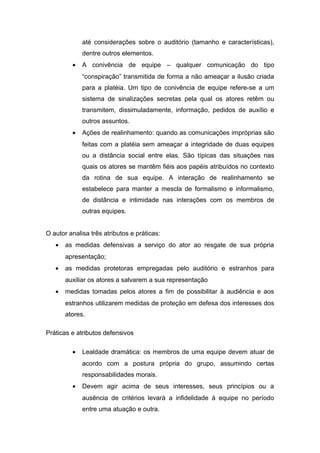 até considerações sobre o auditório (tamanho e características),
dentre outros elementos.
• A conivência de equipe – qualquer comunicação do tipo
“conspiração” transmitida de forma a não ameaçar a ilusão criada
para a platéia. Um tipo de conivência de equipe refere-se a um
sistema de sinalizações secretas pela qual os atores retêm ou
transmitem, dissimuladamente, informação, pedidos de auxílio e
outros assuntos.
• Ações de realinhamento: quando as comunicações impróprias são
feitas com a platéia sem ameaçar a integridade de duas equipes
ou a distância social entre elas. São típicas das situações nas
quais os atores se mantêm fiéis aos papéis atribuídos no contexto
da rotina de sua equipe. A interação de realinhamento se
estabelece para manter a mescla de formalismo e informalismo,
de distância e intimidade nas interações com os membros de
outras equipes.
O autor analisa três atributos e práticas:
• as medidas defensivas a serviço do ator ao resgate de sua própria
apresentação;
• as medidas protetoras empregadas pelo auditório e estranhos para
auxiliar os atores a salvarem a sua representação
• medidas tomadas pelos atores a fim de possibilitar à audiência e aos
estranhos utilizarem medidas de proteção em defesa dos interesses dos
atores.
Práticas e atributos defensivos
• Lealdade dramática: os membros de uma equipe devem atuar de
acordo com a postura própria do grupo, assumindo certas
responsabilidades morais.
• Devem agir acima de seus interesses, seus princípios ou a
ausência de critérios levará a infidelidade à equipe no período
entre uma atuação e outra.
 