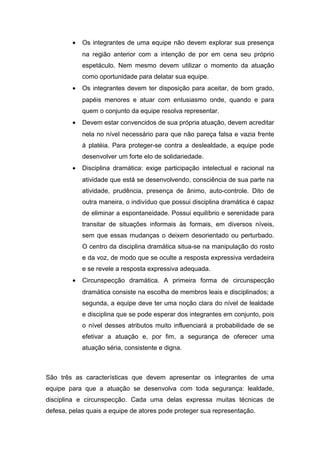 • Os integrantes de uma equipe não devem explorar sua presença
na região anterior com a intenção de por em cena seu próprio
espetáculo. Nem mesmo devem utilizar o momento da atuação
como oportunidade para delatar sua equipe.
• Os integrantes devem ter disposição para aceitar, de bom grado,
papéis menores e atuar com entusiasmo onde, quando e para
quem o conjunto da equipe resolva representar.
• Devem estar convencidos de sua própria atuação, devem acreditar
nela no nível necessário para que não pareça falsa e vazia frente
à platéia. Para proteger-se contra a deslealdade, a equipe pode
desenvolver um forte elo de solidariedade.
• Disciplina dramática: exige participação intelectual e racional na
atividade que está se desenvolvendo, consciência de sua parte na
atividade, prudência, presença de ânimo, auto-controle. Dito de
outra maneira, o indivíduo que possui disciplina dramática é capaz
de eliminar a espontaneidade. Possui equilíbrio e serenidade para
transitar de situações informais às formais, em diversos níveis,
sem que essas mudanças o deixem desorientado ou perturbado.
O centro da disciplina dramática situa-se na manipulação do rosto
e da voz, de modo que se oculte a resposta expressiva verdadeira
e se revele a resposta expressiva adequada.
• Circunspecção dramática. A primeira forma de circunspecção
dramática consiste na escolha de membros leais e disciplinados; a
segunda, a equipe deve ter uma noção clara do nível de lealdade
e disciplina que se pode esperar dos integrantes em conjunto, pois
o nível desses atributos muito influenciará a probabilidade de se
efetivar a atuação e, por fim, a segurança de oferecer uma
atuação séria, consistente e digna.
São três as características que devem apresentar os integrantes de uma
equipe para que a atuação se desenvolva com toda segurança: lealdade,
disciplina e circunspecção. Cada uma delas expressa muitas técnicas de
defesa, pelas quais a equipe de atores pode proteger sua representação.
 