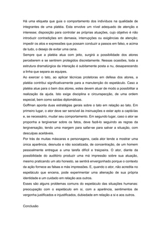 Há uma etiqueta que guia o comportamento dos indivíduos na qualidade de
integrantes de uma platéia. Esta envolve um nível adequado de atenção e
interesse; disposição para controlar as próprias atuações, cujo objetivo é não
introduzir contradições em demasia, interrupções ou exigências de atenção;
impedir os atos e expressões que possam conduzir a passos em falso, e acima
de tudo, o desejo de evitar uma cena.
Sempre que a platéia atua com jeito, surgirá a possibilidade dos atores
perceberem e se sentirem protegidos discretamente. Nessas ocasiões, toda a
estrutura dramatúrgica da interação é subitamente posta a nu, desaparecendo
a linha que separa as equipes.
Ao exercer o tato, ao aplicar técnicas protetoras em defesa dos atores, a
platéia contribui significativamente para a manutenção do espetáculo. Caso a
platéia atue para o bem dos atores, estes devem atuar de modo a possibilitar a
realização da ajuda. Isto exige disciplina e circunspecção, de uma ordem
especial, bem como saídas diplomáticas.
Goffman aponta duas estratégias gerais sobre o tato em relação ao tato. Em
primeiro lugar, o ator deve ser sensível às insinuações e estar apto a captá-las
e, se necessário, mudar seu comportamento. Em segundo lugar, caso o ator se
proponha a tergiversar sobre os fatos, deve fazê-lo seguindo as regras da
tergiversação, tendo uma margem para safar-se para salvar a situação, com
desculpas aceitáveis.
Por trás de muitas máscaras e personagens, cada ator tende a mostrar uma
única aparência, desnuda e não socializada, de concentração, de um homem
pessoalmente entregue a uma tarefa difícil e traiçoeira. O ator, diante da
possibilidade do auditório produzir uma má impressão sobre sua atuação,
mesmo praticando um ato honesto, se sentirá envergonhado porque o contexto
da ação fornece as falsas e más impressões. E, quando o ator, não acredita no
espetáculo que encena, pode experimentar uma alienação de sua própria
identidade e um cuidado em relação aos outros.
Esses são alguns problemas comuns do espetáculo das situações humanas:
preocupação com o espetáculo em si, com a aparência, sentimentos de
vergonha justificados e injustificados, dubiedade em relação a si e aos outros.
Conclusão
 