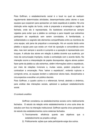 Para Goffman, o estabelecimento social é o local no qual se realizam
regularmente determinadas atividades, desempenhadas pelos atores e suas
equipes que cooperam para apresentar um dado espetáculo à platéia. Há uma
distinção entre região de fundo, onde é preparada a encenação e região de
fachada, onde ela é representada. Os bastidores encontram-se sempre
vigiados para evitar que a platéia os conheça e para impedir que estranhos
participem do espetáculo sem serem convidados. A familiaridade, a
solidariedade e o segredo são elementos compartilhados entre os membros de
uma equipe, sob pena de prejudicar a encenação. Há um acordo tácito entre
platéia e equipe para que exista um nível de oposição e concordância entre
eles, mas nem sempre o acordo é cumprido e a oposição é representada com
truques. A atitude dos atores em relação à platéia durante sua ausência, por
meio da comunicação imprópria, revela a contradição com o acordo tácito. Na
interação ocorre a interpretação de papéis discrepantes: alguns atores podem
fazer parte da platéia ou são estranhos, obtêm informações sobre o espetáculo,
por meio de relações invisíveis e, muitas vezes, podem prejudicar ou
contradizer a encenação. Para “salvar o espetáculo”, evitando rupturas e
corrigindo erros, as equipes tendem a selecionar atores leais, disciplinados e
circunspectos e escolher um público discreto.
Para Goffman, o quadro acima é o referencial, formal, abstrato e dinâmico,
para análise das interações sociais, aplicável a qualquer estabelecimento
social.
O contexto analítico
Goffman considerou os estabelecimentos sociais como relativamente
fechados. O estudo da relação entre estabelecimentos é uma outra área de
estudos com foco na interação institucional. Goffman aponta cinco perspectivas
do estudo dos estabelecimentos como sistemas fechados.
1) Tecnicamente: eficiência quanto aos objetivos que o
estabelecimento se propõe a atingir.
2) Politicamente: ações que cada participante exige dos outros.
 