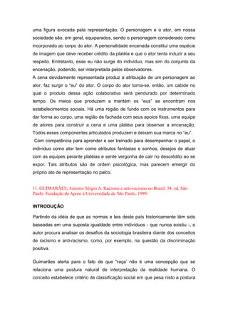 uma figura evocada pela representação. O personagem e o ator, em nossa
sociedade são, em geral, equiparados, sendo o personagem considerado como
incorporado ao corpo do ator. A personalidade encenada constitui uma espécie
de imagem que deve receber crédito da platéia e que o ator tenta induzir a seu
respeito. Entretanto, esse eu não surge do indivíduo, mas sim do conjunto da
encenação, podendo, ser interpretada pelos observadores.
A cena devidamente representada produz a atribuição de um personagem ao
ator, faz surgir o “eu” do ator. O corpo do ator torna-se, então, um cabide no
qual o produto dessa ação colaborativa será pendurado por determinado
tempo. Os meios que produzem e mantém os “eus” se encontram nos
estabelecimentos sociais. Há uma região de fundo com os instrumentos para
dar forma ao corpo, uma região de fachada com seus apoios fixos, uma equipe
de atores para construir a cena e uma platéia para observar a encenação.
Todos esses componentes articulados produzem e deixam sua marca no “eu”.
Com competência para aprender e ser treinado para desempenhar o papel, o
indivíduo como ator tem como atributos fantasias e sonhos, desejos de atuar
com as equipes perante platéias e sente vergonha de cair no descrédito ao se
expor. Tais atributos são de ordem psicológica, mas parecem emergir do
próprio ato de representação no palco.
11. GUIMARÃES, Antonio Sérgio A. Racismo e anti-racismo no Brasil. 34. ed. São
Paulo: Fundação de Apoio à Universidade de São Paulo, 1999.
INTRODUÇÃO
Partindo da idéia de que as normas e leis deste país historicamente têm sido
baseadas em uma suposta igualdade entre indivíduos - que nunca existiu -, o
autor procura analisar os desafios da sociologia brasileira diante dos conceitos
de racismo e anti-racismo, como, por exemplo, na questão da discriminação
positiva.
Guimarães alerta para o fato de que “raça’ não é uma concepção que se
relaciona uma postura natural de interpretação da realidade humana. O
conceito estabelece critério de classificação social em que pesa nisto a postura
 
