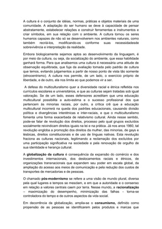 A cultura é o conjunto de idéias, normas, práticas e objetos materiais de uma
comunidade. A adaptação do ser humano se deve à capacidade de pensar
abstratamente, estabelecer relações e construir ferramentas e instrumentos e
criar símbolos, em sua relação com o ambiente. A cultura tornou os seres
humanos capazes de não só se desenvolverem nos ambientes naturais, como
também recriá-los, modificando-os conforme suas necessidadesde
sobrevivência e interpretação da realidade.
Embora biologicamente sejamos aptos ao desenvolvimento da linguagem, é
por meio da cultura, ou seja, da socialização do ambiente, que essa habilidade
ganhará forma. Para que analisemos uma cultura é necessária uma atitude de
observação equilibrada, que fuja da avaliação tomada pelo padrão de cultura
que temos, evitando julgamentos a partir de nosso ponto de vista tão somente
(etnocentrismo). A cultura nos permite, de um lado, o exercício próprio de
liberdade, e de outro, ela nos limita ao que podemos vir a ser.
A defesa do multiculturalismo quer a diversidade racial e étnica refletida nos
currículos escolares e universitários, e que as culturas sejam tratadas sob igual
valoração. Se de um lado, esses defensores acreditam que uma educação
multicultural possibilita a auto-estima e o sucesso profissional dos que
pertencem às minorias raciais, por outro, a crítica crê que a educação
multicultural incorrerá na queda dos padrões educacionais, causando divisão
política e divergências interétnicas e inter-raciais, e que o multiculturalismo
fomenta uma forma exacerbada de relativismo cultural. Ainda nesse sentido,
pode-se falar de revolução dos direitos, processo pelo qual grupos excluídos
socialmente reivindicam direitos iguais na lei e na prática. Já nos anos 1960, tal
revolução engloba a promoção dos direitos da mulher, das minorias, de gays e
lésbicas, direitos constitucionais e de uso de línguas nativas. Esta revolução
fraciona as culturas nacionais, legitimando a reclamação dos excluídos por
uma participação significativa na sociedade e pela renovação de orgulho de
sua identidade e herança cultural.
A globalização da cultura é consequência da expansão do comércio e dos
investimentos internacionais, dos deslocamentos raciais e étnicos, de
organizações transnacionais que expandem seu poder em escala global, da
ampliação do acesso aos meios de comunicação e pela redução dos custos de
transportes de mercadorias e de pessoas.
O chamado pós-modernismo se refere a uma visão de mundo plural, diversa
pela qual lugares e tempos se mesclam, e em que a autoridade e o consenso
em relação a valores centrais caem por terra. Nesse mundo, a racionalização
– maximização do desempenho, minimização das falhas - torna-se
controladora do tempo e de outros aspectos da vida social.
Em decorrência da globalização, amplia-se o consumismo, definido como
propensão de as pessoas se identificarem pelos produtos e marcas que
 