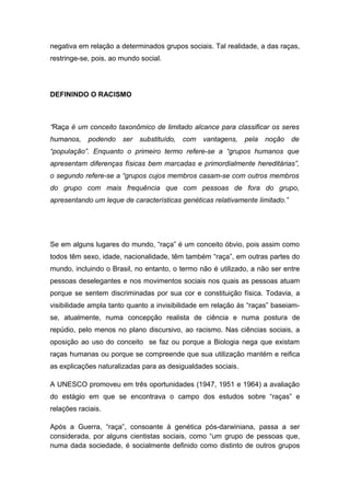 negativa em relação a determinados grupos sociais. Tal realidade, a das raças,
restringe-se, pois, ao mundo social.
DEFININDO O RACISMO
“Raça é um conceito taxonômico de limitado alcance para classificar os seres
humanos, podendo ser substituído, com vantagens, pela noção de
“população”. Enquanto o primeiro termo refere-se a “grupos humanos que
apresentam diferenças físicas bem marcadas e primordialmente hereditárias”,
o segundo refere-se a “grupos cujos membros casam-se com outros membros
do grupo com mais frequência que com pessoas de fora do grupo,
apresentando um leque de características genéticas relativamente limitado.”
Se em alguns lugares do mundo, “raça” é um conceito óbvio, pois assim como
todos têm sexo, idade, nacionalidade, têm também “raça”, em outras partes do
mundo, incluindo o Brasil, no entanto, o termo não é utilizado, a não ser entre
pessoas deselegantes e nos movimentos sociais nos quais as pessoas atuam
porque se sentem discriminadas por sua cor e constituição física. Todavia, a
visibilidade ampla tanto quanto a invisibilidade em relação às “raças” baseiam-
se, atualmente, numa concepção realista de ciência e numa postura de
repúdio, pelo menos no plano discursivo, ao racismo. Nas ciências sociais, a
oposição ao uso do conceito se faz ou porque a Biologia nega que existam
raças humanas ou porque se compreende que sua utilização mantém e reifica
as explicações naturalizadas para as desigualdades sociais.
A UNESCO promoveu em três oportunidades (1947, 1951 e 1964) a avaliação
do estágio em que se encontrava o campo dos estudos sobre “raças” e
relações raciais.
Após a Guerra, “raça”, consoante à genética pós-darwiniana, passa a ser
considerada, por alguns cientistas sociais, como “um grupo de pessoas que,
numa dada sociedade, é socialmente definido como distinto de outros grupos
 