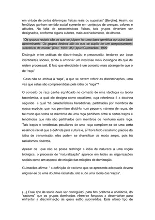em virtude de certas diferenças físicas reais ou supostas” (Berghe). Assim, os
fenótipos ganham sentido social somente em contextos de crenças, valores e
atitudes. Na falta de características físicas, tais grupos deveriam ser
designados, conforme alguns autores, mais acertadamente, de étnicos.
“Os grupos raciais são os que se julgam ter uma base genética ou outra base
determinante. Os grupos étnicos são os que se supõe ter um comportamento
suscetível de mudar” (Rex, 1988: 35) (apud Guimarães, 1999”
Distinguir entre práticas de discriminação e preconceito, tendo-se por base
identidades sociais, tende a envolver um interesse mais ideológico do que de
ordem processual. É fato que etnicidade é um conceito mais abrangente que o
de “raça”
Caso não se atribua à “raça”, a que se devem referir as discriminações, uma
vez que estas são compreendidas pela idéia de “raça”?
O conceito de raça ganha significado no contexto de uma ideologia ou teoria
taxonômica, a qual ele designa como racialismo, cuja referência é a doutrina
segundo a qual “há características hereditárias, partilhadas por membros de
nossa espécie, que nos permitem dividi-la num pequeno número de raças, de
tal modo que todos os membros de uma raça partilhem entre si certos traços e
tendências que não são partilhados com membros de nenhuma outra raça.
Tais traços e tendências peculiares de uma raça compõem-se de uma certa
essência racial que é definida pela cultura e, embora todo racialismo precise da
idéia de transmissão, eles podem se diversificar de modo amplo, pois há
racialismos distintos.
Apesar de que não se possa restringir a idéia de natureza a uma noção
biológica, o processo de “naturalização” aparece em todas as organizações
sociais como um aspecto de criação das relações de dominação.
Guimarães afirma: “ a definição de racismo que se apresenta adequada deverá
originar-se de uma doutrina racialista, isto é, de uma teoria das “raças”.
(...) Esse tipo de teoria deve ser distinguido, para fins políticos e analíticos, do
“racismo” que os grupos dominados vêem-se forçados a desenvolver para
enfrentar a discriminação às quais estão submetidos. Este último tipo de
 