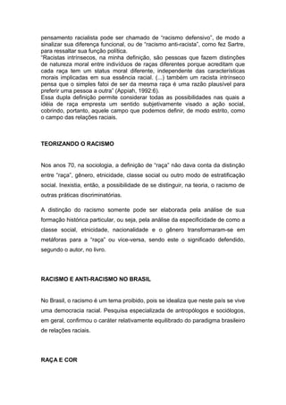 pensamento racialista pode ser chamado de “racismo defensivo”, de modo a
sinalizar sua diferença funcional, ou de “racismo anti-racista”, como fez Sartre,
para ressaltar sua função política.
“Racistas intrínsecos, na minha definição, são pessoas que fazem distinções
de natureza moral entre indivíduos de raças diferentes porque acreditam que
cada raça tem um status moral diferente, independente das características
morais implicadas em sua essência racial. (...) também um racista intrínseco
pensa que o simples fatoi de ser da mesma raça é uma razão plausível para
preferir uma pessoa a outra” (Appiah, 1992:6).
Essa dupla definição permite considerar todas as possibilidades nas quais a
idéia de raça empresta um sentido subjetivamente visado a ação social,
cobrindo, portanto, aquele campo que podemos definir, de modo estrito, como
o campo das relações raciais.
TEORIZANDO O RACISMO
Nos anos 70, na sociologia, a definição de “raça” não dava conta da distinção
entre “raça”, gênero, etnicidade, classe social ou outro modo de estratificação
social. Inexistia, então, a possibilidade de se distinguir, na teoria, o racismo de
outras práticas discriminatórias.
A distinção do racismo somente pode ser elaborada pela análise de sua
formação histórica particular, ou seja, pela análise da especificidade de como a
classe social, etnicidade, nacionalidade e o gênero transformaram-se em
metáforas para a “raça” ou vice-versa, sendo este o significado defendido,
segundo o autor, no livro.
RACISMO E ANTI-RACISMO NO BRASIL
No Brasil, o racismo é um tema proibido, pois se idealiza que neste país se vive
uma democracia racial. Pesquisa especializada de antropólogos e sociólogos,
em geral, confirmou o caráter relativamente equilibrado do paradigma brasileiro
de relações raciais.
RAÇA E COR
 