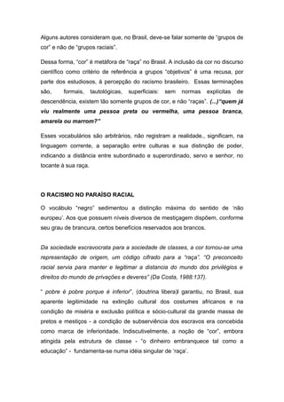 Alguns autores consideram que, no Brasil, deve-se falar somente de “grupos de
cor” e não de “grupos raciais”.
Dessa forma, “cor” é metáfora de “raça” no Brasil. A inclusão da cor no discurso
científico como critério de referência a grupos “objetivos” é uma recusa, por
parte dos estudiosos, à percepção do racismo brasileiro. Essas terminações
são, formais, tautológicas, superficiais: sem normas explícitas de
descendência, existem tão somente grupos de cor, e não “raças”. (...)“quem já
viu realmente uma pessoa preta ou vermelha, uma pessoa branca,
amarela ou marrom?”
Esses vocabulários são arbitrários, não registram a realidade., significam, na
linguagem corrente, a separação entre culturas e sua distinção de poder,
indicando a distância entre subordinado e superordinado, servo e senhor, no
tocante à sua raça.
O RACISMO NO PARAÍSO RACIAL
O vocábulo “negro” sedimentou a distinção máxima do sentido de ‘não
europeu’. Aos que possuem níveis diversos de mestiçagem dispõem, conforme
seu grau de brancura, certos benefícios reservados aos brancos.
Da sociedade escravocrata para a sociedade de classes, a cor tornou-se uma
representação de origem, um código cifrado para a “raça”. “O preconceito
racial servia para manter e legitimar a distancia do mundo dos privilégios e
direitos do mundo de privações e deveres” (Da Costa, 1988:137).
“ pobre é pobre porque é inferior”, (doutrina libera)l garantiu, no Brasil, sua
aparente legitimidade na extinção cultural dos costumes africanos e na
condição de miséria e exclusão política e sócio-cultural da grande massa de
pretos e mestiços - a condição de subserviência dos escravos era concebida
como marca de inferioridade. Indiscutivelmente, a noção de “cor”, embora
atingida pela estrutura de classe - “o dinheiro embranquece tal como a
educação” - fundamenta-se numa idéia singular de ‘raça’.
 