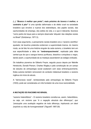 (...) “Branco é melhor que preto”; mais próximo do branco é melhor, o
contrário é pior” é uma opinião deformada e de efeito cruel na sociedade
brasileira que envolve a nuance dos estereótipos, dos papéis sociais, das
oportunidades de emprego, dos estilos de vida, e o que é relevante, favorece
“como pedra de toque para a sempre observada ‘etiqueta’ das relações raciais
no Brasil” (Dzidzienyo, 1971:3).
Com esse argumento, o pensamento racista brasileiro era o ‘racismo científico’
ajustado; tal doutrina pretendia evidenciar a superioridade branca. do mesmo
modo, se de fato há uma história singular de cada racismo, o brasileiro tem em
sua especificidade a idéia de “embranquecimento”, explicada pela idéia
central que de que o sangue branco purificava, dissolvia e aniquilava o negro,
dando assim, a oportunidade de os mestiços ascenderem ao estágio civilizado.
Os trabalhos pioneiros de Gilberto Freyre, seguido pouco depois por Melville
Herskovits, Donald Pierson, Charles Wagley e pela constituição de um campo
de estudos de antropologia social acabaram com esse embranquecimento.
Estes autores também removeram do contexto intelectual brasileiro o racismo
ingênuo do início do século.
A “democracia racial”, reinterpretada pela antropologia de Gilberto Freyre
(1933), pode ser considerada um mito fundador de uma nova nacionalidade.
A MUTAÇÃO DO RACISMO NO BRASIL
“racismo heterofóbico” - O racismo brasileiro constitui-se, assim, heterofóbico,
ou seja, um racismo que “é a negação absoluta das diferenças”, que
“pressupõe uma avaliação negativa de toda diferença, implicando um ideal
(explícito ou não) de homogeneidade” (Taguieff, 1987:29).
 