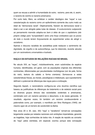 quem se recusa a admitir a humanidade do outro; racismo, para ele, é, assim,
o racismo do vizinho (o racismo americano).
Por outro lado, Marx, ao enfatizar o caráter ideológico das “raças” e sua
caracterização do racismo como um epifenômeno somente deu outro matiz ao
ideal de “democracia racial”. Objetivamente, fizeram da democracia racial o
ideal a ser a ser atingido pelas lutas de classes. O evolucionismo subjacente
ao pensamento marxista adaptou-se bem à idéia de que o capitalismo (ele
próprio código para “europeidade”) seria uma força civilizadora que os povos
de todo o mundo teriam forçosamente de experimentar antes de atingir o
socialismo.
Apenas o discurso racialista de autodefesa pode restaurar o sentimento de
dignidade, de orgulho e de autoconfiança, que foi distorcido, durante séculos
por um racionalismo universalista e ilustrado.
RAÇA E OS ESTUDOS DE RELAÇÕES RACIAIS NO BRASIL
No século XIX, as “raças”, indubitavelmente, eram subdivisões da espécie
humana, identificadas, em geral, com as populações originais dos diferentes
continentes, diferenciadas por peculiaridades morfológicas (cor de pele, forma
do nariz, textura do cabelo e forma craniana). Somava-se a estas
características físicas, as morais, psicológicas e intelectuais, que supostamente
definiam o potencial de diferenças das raças para a civilização.
Segundo Appiah, o nacionalismo configurou-se uma doutrina cientifica que
baseou as justificativas às diferenças de tratamento e de estatuto social para
os diversos grupos étnicos das sociedades ocidentais e americanas,
combinado com um racismo perverso e desumano, e às vezes genocida. O
resultado, algumas vezes, foi também um racismo condescendente e
paternalista como, por exemplo, o manifesto por Nina Rodrigues (1945), ele
mesmo ogan de um terreiro de candomblé na Bahia.
Nos anos 20 e 30, (sec. XX) “raça” e “racialismo” tornam-se concepções
largamente usadas por estados nacionais com ambições imperialistas, gerando
as tragédias, hoje conhecidas de todos nós. A reação de repúdio ao conceito
de “raça” pelos cientistas, em especial, ocorreu porque esta concepção
 