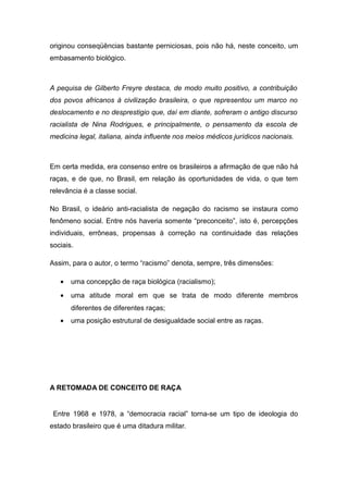 originou conseqüências bastante perniciosas, pois não há, neste conceito, um
embasamento biológico.
A pequisa de Gilberto Freyre destaca, de modo muito positivo, a contribuição
dos povos africanos à civilização brasileira, o que representou um marco no
deslocamento e no desprestigio que, daí em diante, sofreram o antigo discurso
racialista de Nina Rodrigues, e principalmente, o pensamento da escola de
medicina legal, italiana, ainda influente nos meios médicos jurídicos nacionais.
Em certa medida, era consenso entre os brasileiros a afirmação de que não há
raças, e de que, no Brasil, em relação às oportunidades de vida, o que tem
relevância é a classe social.
No Brasil, o ideário anti-racialista de negação do racismo se instaura como
fenômeno social. Entre nós haveria somente “preconceito”, isto é, percepções
individuais, errôneas, propensas à correção na continuidade das relações
sociais.
Assim, para o autor, o termo “racismo” denota, sempre, três dimensões:
• uma concepção de raça biológica (racialismo);
• uma atitude moral em que se trata de modo diferente membros
diferentes de diferentes raças;
• uma posição estrutural de desigualdade social entre as raças.
A RETOMADA DE CONCEITO DE RAÇA
Entre 1968 e 1978, a “democracia racial” torna-se um tipo de ideologia do
estado brasileiro que é uma ditadura militar.
 