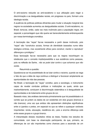 O anti-racismo reduzido ao anti-racialismo e sua utilização para negar a
discriminação e as desigualdades raciais, em progresso no país, formam uma
ideologia racista.
A ausência de políticas públicas eficientes para mudar a situação marginal dos
negros na sociedade aumentou as desigualdades sociais. O anti-racialismo, no
Brasil, torna-se, então, cada vez mais incômodo para a população negra, em
especial, a porcentagem que não queria ser benevolentemente embranquecida
por nossa terminologia cromática.
A teorização das “raças” faz-se necessária a partir desse incômodo, pois
“raças” são “construtos sociais, formas de identidade baseadas numa idéia
biológica errônea, mas socialmente eficaz para construir, manter e reproduzir
diferenças e privilégios.”
Essa teorização faz-se necessária para que os negros reconheçam os
obstáculos que o conceito impõe/possibilita a sua existência como pessoas,
pois na reflexão de Sartre, não se pode lutar contra o que achamos que não
existe.
Resumindo a questão:
Questiona-se se há possibilidade de se lutar contra o racismo, quando se nega
o fato de que a idéia de raça continua a distinguir e favorecer amplamente as
oportunidades de vida das pessoas.
No Brasil, a teorização de “raças” constitui, para a sociologia, o instrumento
capaz de revelar condutas políticas e instituições as quais, ainda que
inadvertidamente, conduzem à discriminação sistemática e à desigualdade de
oportunidades e de tratamento entre grupos de cor.
Baseado nisso, tais análises demonstra primeiramente que há possibilidade e é
correto que se juntem os dados de cor existentes em dois grupos (brancos e
não brancos), uma vez que ambos não apresentam distinções significativas
entre si (pardos e pretos, em especial no que se refere a quaisquer variáveis
importantes: renda, educação, residência etc.; pois a enorme diferença está
entre esses grupos e o grupo branco.
A interpretação desses resultados refuta as teses, fixadas nos estudos de
comunidade, com base na observação participante, de que, primeiro, as
diferenças de cor são importantes como chances para a ascensão de um
 