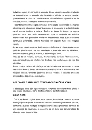 indivíduo, porém, em conjunto, a gradação de cor não correspondia à gradação
de oportunidades; e segundo, não havendo a “válvula de escape mulata”,
possivelmente a forma de classificação racial interferia nas oportunidades de
vida das pessoas, a despeito do embranquecimento.
Hasenbalg em contraposição afirma que a integração subordinada dos negros
eternizou uma situação de desvantagens que o preconceito e a discriminação
racial apenas tendiam a reforçar. Porém ao longo do tempo, os negros
parecem cada vez mais descontentes com a ausência de estudos
microssociais que pudessem revelar os mecanismos pelos quais o sistema
continuava polarizado, embora houvesse um aspecto fluido nas relações
raciais.
As variadas maneiras de se legitimarem a violência e a discriminação como
práticas generalizadas, de fato, restringem o exercício pleno da cidadania,
tornando aceitável, porque invisível, a discriminação racial.
Trata-se de um racismo, às vezes, desintencional, às vezes “de brincadeira”,
cujas consequências se refletem nos direitos e nas oportunidades de vida dos
atingidos.
Essas práticas racistas são disfarçadas para aqueles que as mantêm por uma
associação entre o senso de diferenciação hierárquica e a informalidade das
relações sociais, tornando possíveis ofensas verbais e posturas ofensivas
ameaçadoras dos direitos individuais..
COR CLASSE E STATUS NOS ESTUDOS DE RELAÇÕES RACIAIS
A associação entre “cor’ e posição social sempre foi fundamentada no Brasil, e
seu estudo ocupou boa parte dos trabalhos dos cientistas sociais.
O QUE É COR
“Cor” é, no Brasil, originalmente, uma construção racialista, baseada em uma
ideologia própria que se estrutura em torno de uma ideologia bastante peculiar,
conforme a qual os mestiços de raças diferentes estão propensos, por meio de
um processo de “reversão”, a concentrar-se em torno das características de
algumas raças fundamentais.
 