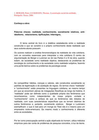 1. BERGER, Peter; LUCKMANN, Thomas. A construção social da realidade,
Petrópolis: Vozes, 2006.
Conheça a obra:
Palavras chaves: realidade, conhecimento, socialmente relativos, anti-
idealismo, relacionismo, tipificações. Interregno,
O tema central do livro é a dialética estabelecida entre a realidade
construída e que se constrói e o próprio conhecimento desta realidade que
seus autores-atores possuem.
Os autores realizam a análise fenomenológica da realidade da vida cotidiana,
com os conceitos essenciais para interpretar a vida cotidiana O centro da
argumentação de Berger e Luckman se dá nas Partes II e III da obra, quando
tratam, da sociedade como realidade objetiva, destacando os problemas da
sociologia do conhecimento e da sociedade como realidade subjetiva, fazendo
uma ponte teórica sobre os problemas da psicologia social.
Ao compartilhar hábitos, crenças e valores, são construídos socialmente os
padrões de legitimação e de aceitação de regras. Os termos chave “realidade”
e “conhecimento” estão presentes na linguagem cotidiana, ao mesmo tempo
em que se encontram plenas de indagações filosóficas ao longo da história. A
“realidade” pode ser definida como a qualidade própria dos fenômenos que
reconhecemos como independentes de nossa própria vontade e
“conhecimento” como a certeza de que os fenômenos são dotados de
realidade, com suas características específicas que os tornam distintos de
outros fenômenos e, portanto, socialmente relativos. Berger e Luckmann
exemplificam: o que é real para um monge do Tibet não é o mesmo para um
empresário norte-americano. Do mesmo modo o conhecimento é diferente
entre as sociedades.
Por ter como preocupação central a ação objetivada do homem, utiliza métodos
empíricos para dar conta de problemas de pesquisa concretos, à luz da teoria.
 