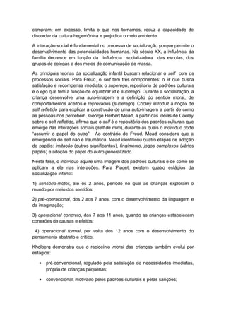compram; em excesso, limita o que nos tornamos, reduz a capacidade de
discordar da cultura hegemônica e prejudica o meio ambiente.
A interação social é fundamental no processo de socialização porque permite o
desenvolvimento das potencialidades humanas. No século XX, a influência da
família decresce em função da influência socializadora das escolas, dos
grupos de colegas e dos meios de comunicação de massa.
As principais teorias da socialização infantil buscam relacionar o self com os
processos sociais. Para Freud, o self tem três componentes: o id que busca
satisfação e recompensa imediata; o superego, repositório de padrões culturais
e o ego que tem a função de equilibrar id e superego. Durante a socialização, a
criança desenvolve uma auto-imagem e a definição do sentido moral, de
comportamentos aceitos e reprovados (superego). Cooley introduz a noção de
self refletido para explicar a construção de uma auto-imagem a partir de como
as pessoas nos percebem. George Herbert Mead, a partir das ideias de Cooley
sobre o self refletido, afirma que o self é o repositório dos padrões culturais que
emerge das interações sociais (self de mim), durante as quais o indivíduo pode
“assumir o papel do outro”. Ao contrário de Freud, Mead considera que a
emergência do self não é traumática. Mead identificou quatro etapas de adoção
de papéis: imitação (outros significantes), fingimento, jogos complexos (vários
papéis) e adoção do papel do outro generalizado.
Nesta fase, o indivíduo aquire uma imagem dos padrões culturais e de como se
aplicam a ele nas interações. Para Piaget, existem quatro estágios da
socialização infantil:
1) sensório-motor, até os 2 anos, período no qual as crianças exploram o
mundo por meio dos sentidos;
2) pré-operacional, dos 2 aos 7 anos, com o desenvolvimento da linguagem e
da imaginação;
3) operacional concreto, dos 7 aos 11 anos, quando as crianças estabelecem
conexões de causas e efeitos;
4) operacional formal, por volta dos 12 anos com o desenvolvimento do
pensamento abstrato e crítico.
Kholberg demonstra que o raciocínio moral das crianças também evolui por
estágios:
• pré-convencional, regulado pela satisfação de necessidades imediatas,
próprio de crianças pequenas;
• convencional, motivado pelos padrões culturais e pelas sanções;
 