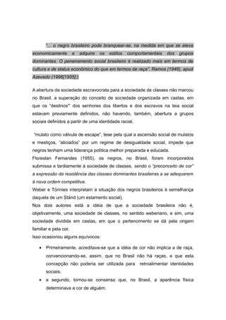 “... o negro brasileiro pode branquear-se, na medida em que se eleva
economicamente e adquire os estilos comportamentais dos grupos
dominantes. O peneiramento social brasileiro é realizado mais em termos de
cultura e de status econômico do que em termos de raça”. Ramos (1946), apud
Azevedo (1996[1955]:)
A abertura da sociedade escravocrata para a sociedade de classes não marcou
no Brasil, a superação do conceito de sociedade organizada em castas, em
que os “destinos”' dos senhores dos libertos e dos escravos na teia social
estavam previamente definidos, não havendo, também, abertura a grupos
sociais definidos a partir de uma identidade racial.
“mulato como válvula de escape”, tese pela qual a ascensão social de mulatos
e mestiços, “aliciados” por um regime de desigualdade social, impede que
negros tenham uma liderança política melhor preparada e educada.
Florestan Fernandes (1955), os negros, no Brasil, foram incorporados
submissa e tardiamente à sociedade de classes, sendo o “preconceito de cor”
a expressão da resistência das classes dominantes brasileiras a se adequarem
à nova ordem competitiva.
Weber e Tönnies interpretam a situação dos negros brasileiros à semelhança
daquela de um Ständ (um estamento social).
Nos dois autores está a idéia de que a sociedade brasileira não é,
objetivamente, uma sociedade de classes, no sentido weberiano, e sim, uma
sociedade dividida em castas, em que o pertencimento se dá pela origem
familiar e pela cor.
Isso ocasionou alguns equívocos:
• Primeiramente, acreditava-se que a idéia de cor não implica a de raça,
convencionando-se, assim, que no Brasil não há raças, e que esta
concepção não poderia ser utilizada para retroalimentar identidades
sociais;
• e segundo, tornou-se consenso que, no Brasil, a aparência física
determinava a cor de alguém.
 