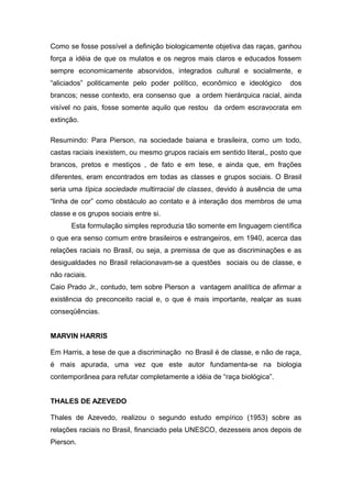 Como se fosse possível a definição biologicamente objetiva das raças, ganhou
força a idéia de que os mulatos e os negros mais claros e educados fossem
sempre economicamente absorvidos, integrados cultural e socialmente, e
“aliciados” politicamente pelo poder político, econômico e ideológico dos
brancos; nesse contexto, era consenso que a ordem hierárquica racial, ainda
visível no pais, fosse somente aquilo que restou da ordem escravocrata em
extinção.
Resumindo: Para Pierson, na sociedade baiana e brasileira, como um todo,
castas raciais inexistem, ou mesmo grupos raciais em sentido literal,, posto que
brancos, pretos e mestiços , de fato e em tese, e ainda que, em frações
diferentes, eram encontrados em todas as classes e grupos sociais. O Brasil
seria uma típica sociedade multirracial de classes, devido à ausência de uma
“linha de cor” como obstáculo ao contato e à interação dos membros de uma
classe e os grupos sociais entre si.
Esta formulação simples reproduzia tão somente em linguagem científica
o que era senso comum entre brasileiros e estrangeiros, em 1940, acerca das
relações raciais no Brasil, ou seja, a premissa de que as discriminações e as
desigualdades no Brasil relacionavam-se a questões sociais ou de classe, e
não raciais.
Caio Prado Jr., contudo, tem sobre Pierson a vantagem analítica de afirmar a
existência do preconceito racial e, o que é mais importante, realçar as suas
conseqüências.
MARVIN HARRIS
Em Harris, a tese de que a discriminação no Brasil é de classe, e não de raça,
é mais apurada, uma vez que este autor fundamenta-se na biologia
contemporânea para refutar completamente a idéia de “raça biológica”.
THALES DE AZEVEDO
Thales de Azevedo, realizou o segundo estudo empírico (1953) sobre as
relações raciais no Brasil, financiado pela UNESCO, dezesseis anos depois de
Pierson.
 