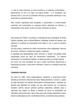 (..) são as redes pessoais, as boas maneiras e as etiquetas aristocráticas –
dependentes, ao fim e ao cabo, da origem familiar – e a “qualidade” das
pessoas (isto é, sua cor) os principais veículos ou principais obstáculos à sua
ascensão na sociedade baiana.
Mas, embora registrados pela etnografia, o preconceito e a discriminação
existentes são acomodados no esquema teórico delineado por Pierson, e
interpretados como sendo, ao fim e ao cabo, distinções de classe.
Nos estudos de Thales, é inovadora a indicação de que a passagem do Brasil
Colônia, obsoleto, para um Brasil Moderno, capitalista, dividido em classes, não
significou a mudança da associação entre status e cor, a qual se manteve
intocada.
Os dois grupos, restantes da ordem escravocrata, eram designados, brancos
e/ou ricos, o primeiro, e pretos e/ou pobres, o segundo.
A regulação das desigualdades entre “brancos” e “pretos” era gerada nesta
organização social por meio de mecanismos introduzidos no sistema
educacional, no mercado de trabalho, no sistema jurídico e na ordem política.
Em suma, era uma sociedade em que a ordem econômica determinava a
distribuição do poder, e esta ordem restringia o status ou o prestígio social dos
indivíduos.
TOMANDO PARTIDO
Em julho de 1996, vários pesquisadores, brasileiros e americanos foram
trazidos ao Seminário Internacional sobre “Multiculturalismo e racismo: o papel
da ação afirmativa nos estados democráticos contemporâneos”, realizado em
Brasília pelo Ministério da Justiça, em que, pela primeira vez, um governo
brasileiro admitiu discutir políticas públicas específicas voltadas para a
ascensão dos negros no Brasil. A escolha do termo foi empréstimo do
affirmative action americano, termo este que trazia consigo significados outros,
devido à polarização que há, nos Estados Unidos, envolvendo essas políticas.
 