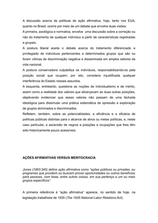 A discussão acerca de políticas de ação afirmativa, hoje, tanto nos EUA,
quanto no Brasil, ocorre por meio de um debate que envolve duas visões:
A primeira, axiológica e normativa, envolve uma discussão sobre a correção ou
não do tratamento de qualquer indivíduo a partir de características registradas
e grupais.
A postura liberal aceita o debate acerca do tratamento diferenciado e
privilegiado de indivíduos pertencentes a determinados grupos que são ou
foram vítimas de discriminação negativa e disseminada em amplos setores da
vida nacional.
A postura conservadora culpabiliza os indivíduos, responsabilizando-os pela
posição social que ocupam; por isto, considera injustificada qualquer
interferência do Estado nesses assuntos.
A esquerda, entretanto, questiona as noções de individualismo e de mérito,
assim como a realidade dos valores que alicerçavam as duas outras posições,
objetivando evidenciar que esses valores não passam de uma fachada
ideológica para dissimular uma prática sistemática de opressão e exploração
de grupos dominados e discriminados.
Refletem, também, sobre as potencialidades, a eficiência e a eficácia de
políticas públicas distintas para o alcance de alvos ou metas políticas, e, neste
caso particular, a ascensão de negros a posições e ocupações que lhes têm
sido historicamente pouco acessíveis.
AÇÕES AFIRMATIVAS VERSUS MERITOCRACIA
Jones (1993:345) define ação afirmativa como “ações públicas ou privadas, ou
programas que provêem ou buscam prover oportunidades ou outros benefícios
para pessoas, com base, entre outras coisas, em sua pertença a um ou mais
grupos específicos”.
A primeira referência à “ação afirmativa” aparece, no sentido de hoje, na
legislação trabalhista de 1935 (The 1935 National Labor Relations Act):
 