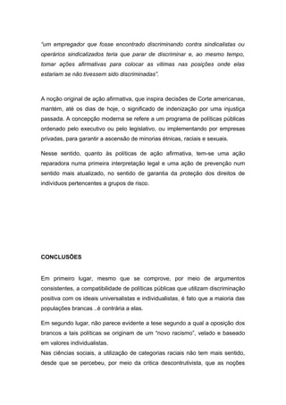 “um empregador que fosse encontrado discriminando contra sindicalistas ou
operários sindicalizados teria que parar de discriminar e, ao mesmo tempo,
tomar ações afirmativas para colocar as vitimas nas posições onde elas
estariam se não tivessem sido discriminadas”.
A noção original de ação afirmativa, que inspira decisões de Corte americanas,
mantém, até os dias de hoje, o significado de indenização por uma injustiça
passada. A concepção moderna se refere a um programa de políticas públicas
ordenado pelo executivo ou pelo legislativo, ou implementando por empresas
privadas, para garantir a ascensão de minorias étnicas, raciais e sexuais.
Nesse sentido, quanto às políticas de ação afirmativa, tem-se uma ação
reparadora numa primeira interpretação legal e uma ação de prevenção num
sentido mais atualizado, no sentido de garantia da proteção dos direitos de
indivíduos pertencentes a grupos de risco.
CONCLUSÕES
Em primeiro lugar, mesmo que se comprove, por meio de argumentos
consistentes, a compatibilidade de políticas públicas que utilizam discriminação
positiva com os ideais universalistas e individualistas, é fato que a maioria das
populações brancas ..é contrária a elas.
Em segundo lugar, não parece evidente a tese segundo a qual a oposição dos
brancos a tais políticas se originam de um “novo racismo”, velado e baseado
em valores individualistas.
Nas ciências sociais, a utilização de categorias raciais não tem mais sentido,
desde que se percebeu, por meio da critica descontrutivista, que as noções
 