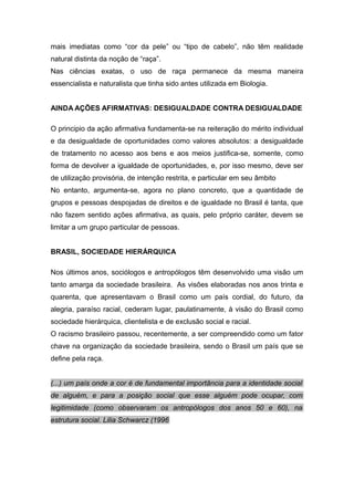 mais imediatas como “cor da pele” ou “tipo de cabelo”, não têm realidade
natural distinta da noção de “raça”.
Nas ciências exatas, o uso de raça permanece da mesma maneira
essencialista e naturalista que tinha sido antes utilizada em Biologia.
AINDA AÇÕES AFIRMATIVAS: DESIGUALDADE CONTRA DESIGUALDADE
O principio da ação afirmativa fundamenta-se na reiteração do mérito individual
e da desigualdade de oportunidades como valores absolutos: a desigualdade
de tratamento no acesso aos bens e aos meios justifica-se, somente, como
forma de devolver a igualdade de oportunidades, e, por isso mesmo, deve ser
de utilização provisória, de intenção restrita, e particular em seu âmbito
No entanto, argumenta-se, agora no plano concreto, que a quantidade de
grupos e pessoas despojadas de direitos e de igualdade no Brasil é tanta, que
não fazem sentido ações afirmativa, as quais, pelo próprio caráter, devem se
limitar a um grupo particular de pessoas.
BRASIL, SOCIEDADE HIERÁRQUICA
Nos últimos anos, sociólogos e antropólogos têm desenvolvido uma visão um
tanto amarga da sociedade brasileira. As visões elaboradas nos anos trinta e
quarenta, que apresentavam o Brasil como um país cordial, do futuro, da
alegria, paraíso racial, cederam lugar, paulatinamente, à visão do Brasil como
sociedade hierárquica, clientelista e de exclusão social e racial.
O racismo brasileiro passou, recentemente, a ser compreendido como um fator
chave na organização da sociedade brasileira, sendo o Brasil um país que se
define pela raça.
(...) um país onde a cor é de fundamental importância para a identidade social
de alguém, e para a posição social que esse alguém pode ocupar, com
legitimidade (como observaram os antropólogos dos anos 50 e 60), na
estrutura social. Lilia Schwarcz (1996
 