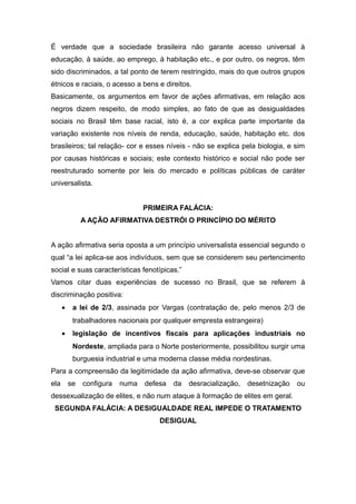 É verdade que a sociedade brasileira não garante acesso universal à
educação, à saúde, ao emprego, à habitação etc., e por outro, os negros, têm
sido discriminados, a tal ponto de terem restringido, mais do que outros grupos
étnicos e raciais, o acesso a bens e direitos.
Basicamente, os argumentos em favor de ações afirmativas, em relação aos
negros dizem respeito, de modo simples, ao fato de que as desigualdades
sociais no Brasil têm base racial, isto é, a cor explica parte importante da
variação existente nos níveis de renda, educação, saúde, habitação etc. dos
brasileiros; tal relação- cor e esses níveis - não se explica pela biologia, e sim
por causas históricas e sociais; este contexto histórico e social não pode ser
reestruturado somente por leis do mercado e políticas públicas de caráter
universalista.
PRIMEIRA FALÁCIA:
A AÇÃO AFIRMATIVA DESTRÓI O PRINCÍPIO DO MÉRITO
A ação afirmativa seria oposta a um princípio universalista essencial segundo o
qual “a lei aplica-se aos indivíduos, sem que se considerem seu pertencimento
social e suas características fenotípicas.”
Vamos citar duas experiências de sucesso no Brasil, que se referem à
discriminação positiva:
• a lei de 2/3, assinada por Vargas (contratação de, pelo menos 2/3 de
trabalhadores nacionais por qualquer empresta estrangeira)
• legislação de incentivos fiscais para aplicações industriais no
Nordeste, ampliada para o Norte posteriormente, possibilitou surgir uma
burguesia industrial e uma moderna classe média nordestinas.
Para a compreensão da legitimidade da ação afirmativa, deve-se observar que
ela se configura numa defesa da desracialização, desetnização ou
dessexualização de elites, e não num ataque à formação de elites em geral.
SEGUNDA FALÁCIA: A DESIGUALDADE REAL IMPEDE O TRATAMENTO
DESIGUAL
 